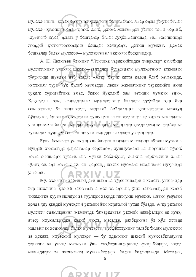 мулоқотининг ҳарактерини ва ҳажмини белгилайди. Агар одам ўз-ўзи билан мулоқот қилишни одат қилиб олиб, доимо жамиятдан ўзини четга тортиб, тортиниб юрса, демак у бошқалар билан суҳбатлашишда, тил топишишда жиддий қийинчиликларни бошдан кечиради, дейиш мумкин. Демак бошқалар билан мулоқот— мулоқотнинг иккинчи босқичидир. А. Н. Леонтьев ўзининг “Психика тараққиётидан очерклар&#34; китобида мулоқотнинг учинчи шакли—авлодлар ўртасидаги мулоқотнинг аҳамияти тўғрисида шундай деб ёзади: «Агар барча катта авлод ўлиб кетганида, инсоният тури йўқ бўлиб кетмасди, лекин жамиятнинг тараққиёти анча орқага сурилибгина эмас, балки йўқолиб ҳам кетиши мумкин эди». Ҳақиқатан ҳам, авлодлараро мулоқотнинг борлиги туфайли ҳар бир жамиятнинг ўз маданияти, маданий бойликлари, қадриятлари мавжуд бўладики, бунинг аҳамиятини тушунган инсониятнинг энг илғор вакиллари уни доимо кейинги авлодлар учун сақлаб келадилар ҳамда таълим, тарбия ва кундалик мулоқот жараёнида уни авлоддан-авлодга узатадилар. Буни бевосита уч авлод яшайдиган оилалар мисолида кўриш мумкин. Бундай оилаларда фарзандлар серсалом, хушмуомала ва андишали бўлиб вояга етишлари кузатилган. Чунки бобо-буви, ота-она тарбиясини олган тўлиқ оилада вояга етаётган фарзанд юксак муомала маданияти муҳитида улғаяди. Мулоқотнинг ҳаётимиздаги шакл ва кўринишларига келсак, унинг ҳар бир шахснинг ҳаётий вазиятларга мос келадиган, ўша вазиятлардан келиб чиқадиган кўринишлари ва турлари ҳақида гапириш мумкин. Лекин умумий ҳолда ҳар қандай мулоқот ё расмий ёки норасмий тусда бўлади. Агар расмий мулоқот одамларнинг жамиятда бажарадиган расмий вазифалари ва хулқ- атвор нормаларидан келиб чиқса, масалан, раҳбарнинг ўз қўл остида ишлаётган ходимлар билан мулоқоти, профессорнинг талаба билан мулоқоти ва ҳоказо, норасмий мулоқот — бу одамнинг шахсий муносабатларига таянади ва унинг мазмуни ўша суҳбатдошларнннг фикр-ўйлари, ният- мақсадлари ва эмоционал муносабатлари билан белгиланади. Масалан, 5 