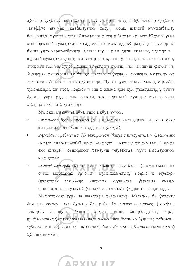 дўстлар суҳбатдоши, поездда узоқ сафарга чиққан йўловчилар суҳбати, танаффус вақтида талабаларнинг спорт, мода, шахсий муносабатлар борасидаги мунозаралари. Одамларнинг асл табиатларига мос бўлгани учун ҳам норасмий мулоқот доимо одамларнинг ҳаётида кўпроқ вақтини олади ва бунда улар чарчамайдилар. Лекин шуни таъкидлаш керакки, одамда ана шундай мулоқотга ҳам қобилиятлар керак, яъни унинг қанчалик сергаплиги, очиқ кўнгиллиги, суҳбатлашиш йўлларини билиш, тил топишиш қобилияти, ўзгаларни тушуниши ва бошқа шахсий сифатлари кундалик мулоқотнинг самарасига бевосита таъсир кўрсатади. Шунинг учун ҳамма одам ҳам раҳбар бўлолмайди, айниқса, педагогик ишга ҳамма ҳам қўл уравермайди, чунки бунинг учун ундан ҳам расмий, ҳам норасмий мулоқот техникасидан хабардорлик талаб қилинади. Мулоқот мавзуи ва йўналишига кўра, унинг:  ижтимоий йўналтирилган (кенг жамоатчиликка қаратилган ва жамият манфаатларидан келиб чиқадиган мулоқот);  гуруҳдаги предметга йўналтирилган (ўзаро ҳамкорликдаги фаолиятни амалга ошириш мобайнидаги мулоқот — меҳнат, таълим жараёнидаги ёки конкрет топшириқни бажариш жараёнида гуруҳ аъзоларининг мулоқоти);  шахсий мулоқот (бир шахснинг бошқа шахс билан ўз муаммоларини очиш мақсадида ўрнатган муносабатлари); педагогик мулоқот (педагогик жараёнда иштирок этувчилар ўртасида амалга ошириладиган мураккаб ўзаро таъсир жараёни) турлари фарқланади. Мулоқотнинг тури ва шакллари турличадир. Масалан, бу фаолият бевосита «юзма - юз» бўлиши ёки у ёки бу техник воситалар (телефон, телеграф ва шунга ўхшаш) орқали амалга ошириладиган; бирор профессионал фаолият жараёнидаги амалий ёки дўстона бўлиши; субъект - субъект типли (диалогик, шериклик) ёки субъект - объектли (монологик) бўлиши мумкин. 6 