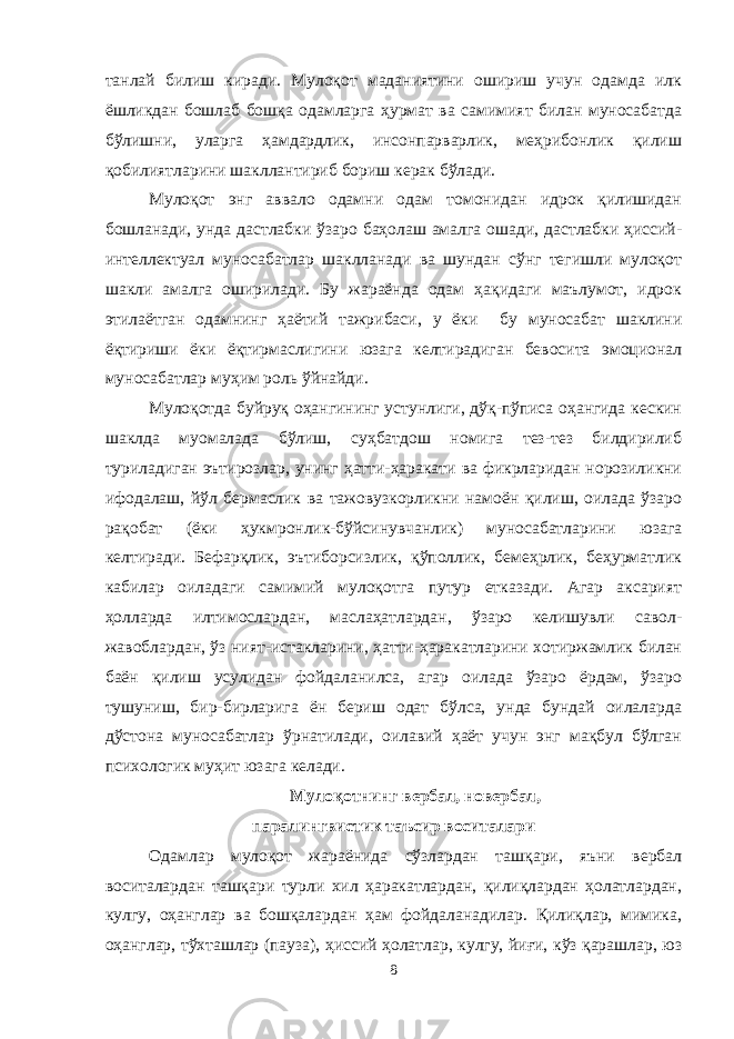 танлай билиш киради. Мулоқот маданиятини ошириш учун одамда илк ёшликдан бошлаб бошқа одамларга ҳурмат ва самимият билан муносабатда бўлишни, уларга ҳамдардлик, инсонпарварлик, меҳрибонлик қилиш қобилиятларини шакллантириб бориш керак бўлади. Мулоқот энг аввало одамни одам томонидан идрок қилишидан бошланади, унда дастлабки ўзаро баҳолаш амалга ошади, дастлабки ҳиссий- интеллектуал муносабатлар шаклланади ва шундан сўнг тегишли мулоқот шакли амалга оширилади. Бу жараёнда одам ҳақидаги маълумот, идрок этилаётган одамнинг ҳаётий тажрибаси, у ёки бу муносабат шаклини ёқтириши ёки ёқтирмаслигини юзага келтирадиган бевосита эмоционал муносабатлар муҳим роль ўйнайди. Мулоқотда буйруқ оҳангининг устунлиги, дўқ-пўписа оҳангида кескин шаклда муомалада бўлиш, суҳбатдош номига тез-тез билдирилиб туриладиган эътирозлар, унинг ҳатти-ҳаракати ва фикрларидан норозиликни ифодалаш, йўл бермаслик ва тажовузкорликни намоён қилиш, оилада ўзаро рақобат (ёки ҳукмронлик-бўйсинувчанлик) муносабатларини юзага келтиради. Бефарқлик, эътиборсизлик, қўполлик, бемеҳрлик, беҳурматлик кабилар оиладаги самимий мулоқотга путур етказади. Агар аксарият ҳолларда илтимослардан, маслаҳатлардан, ўзаро келишувли савол- жавоблардан, ўз ният-истакларини, ҳатти-ҳаракатларини хотиржамлик билан баён қилиш усулидан фойдаланилса, агар оилада ўзаро ёрдам, ўзаро тушуниш, бир-бирларига ён бериш одат бўлса, унда бундай оилаларда дўстона муносабатлар ўрнатилади, оилавий ҳаёт учун энг мақбул бўлган психологик муҳит юзага келади. Мулоқотнинг вербал, новербал, паралингвистик таъсир воситалари Одамлар мулоқот жараёнида сўзлардан ташқари, яъни вербал воситалардан ташқари турли хил ҳаракатлардан, қилиқлардан ҳолатлардан, кулгу, оҳанглар ва бошқалардан ҳам фойдаланадилар. Қилиқлар, мимика, оҳанглар, тўхташлар (пауза), ҳиссий ҳолатлар, кулгу, йиғи, кўз қарашлар, юз 8 