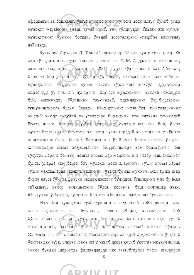 ифодалари ва бошқалар ўзаро мулоқотнинг нутқсиз воситалари бўлиб, улар мулоқот жараёнини янада кучайтириб, уни тўлдиради, баъзан эса нутқли мулоқотнинг ўрнини босади, бундай воситаларни новербал воситалар дейилади. Буюк рус ёзувчиси Л. Толстой одамларда 97 хил кулгу тури ҳамда 85 хил кўз қарашлари тури борлигини кузатган. Г. М. Андрееванинг ёзишича, одам юз ифодалари, нигоҳларнинг 2000 га яқин кўринишлари бор. Айниқса, биринчи бор учрашганда кўзлар тўқнашуви, нигоҳларнинг роли кейинги мулоқотнинг тақдирига кучли таъсир кўрсатиши махсус тадқиқотлар жараёнида ўрганилган. Буларнинг барчаси мулоқотнинг ҳиссий томондан бой, мазмундор бўлишини таъминлаб, одамларнинг бир-бирларини тушунишларига ёрдам беради. Мулоқотнинг новербал воситаларининг миллий ҳамда худудий хусусиятлари борлигини ҳам алоҳида таъкидлаб ўтмоқ лозим. Масалан, ўзбек халқининг мулоқот жараёни бой, ўзаро муносабатларининг бевосита характери унда шундай воситаларнинг кўпроқ ишлатилиши билан боғлиқ. Болаларнинг ўз йиғиси билан онасига ўз ҳис- кечинмалари ҳамда хоҳишларини билдиришлари ҳам болаларнинг ёш хусусиятларига боғлиқ. Бошқа миллатлар маданиятига назар ташланадиган бўлса, уларда ҳам баъзи бир мулоқот воситаларининг турли миллатларда турли мақсадларда ишлатилишининг гувоҳи бўлиш мумкин. Болгарлар агар бирон нарса бўйича фикрни тасдиқламоқчи бўлишса, бошларини у ёқ-бу ёққа чайқашар, инкор қилишмоқчи бўлса, аксинча, бош силташар экан. Маълумки, ўзбеклар, руслар ва бир қатор бошқа миллатларда бунинг акси. Новербал мулоқотда суҳбатдошларнинг фазовий жойлашувлари ҳам катта аҳамиятга эга. Масалан, аёллар кўпроқ ҳиссиётларга бой бўлганликлари сабабли, суҳбатлашаётганларида бир-бирларига яқин туриб гаплашадилар, эркаклар ўртасида эса доимо фазовий масофа бўлади. Олимларнинг аниқлашларича, болаларни одатдагидай орқама-кетин ўтқазиб ўқитгандан кўра, уларни юзма-юз ўтказиб давра қуриб ўқитган маъқул эмиш, чунки бундай шароитда фарзандларда ҳам жавобгарлик ҳисси юқорироқ 9 