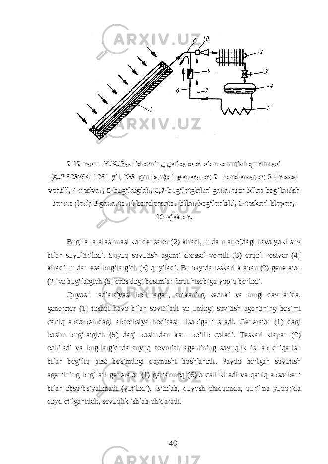2.12-rasm. Y.K.Rashidovning gelioabsorbsion sovutish qurilmasi (A.S.808794, 1981-yil, №8 byulletn): 1-generator; 2- kondensator; 3-drossel ventili; 4-resiver; 5-bug‘latgich; 6,7-bug‘latgichni generator bilan bog‘lanish tarmoqlari; 8-genertorni kondensator bilan bog‘lanishi; 9-teskari klapan; 10-ejektor. Bug‘lar aralashmasi kondensator (2) kiradi, unda u atrofdagi havo yoki suv bilan suyultiriladi. Suyuq sovutish agenti drossel ventili (3) orqali resiver (4) kiradi, undan esa bug‘latgich (5) quyiladi. Bu paytda teskari klapan (9) generator (2) va bug‘latgich (5) orasidagi bosimlar farqi hisobiga yopiq bо‘ladi. Quyosh radiatsiyasi bо‘lmagan, sutkaning kechki va tungi davrlarida, generator (1) tashqi havo bilan sovitiladi va undagi sovitish agentining bosimi qattiq absorbentdagi absorbsiya hodisasi hisobiga tushadi. Generator (1) dagi bosim bug‘latgich (5) dagi bosimdan kam bо‘lib qoladi. Teskari klapan (9) ochiladi va bug‘latgichda suyuq sovutish agentining sovuqlik ishlab chiqarish bilan bog‘liq past bosimdagi qaynashi boshlanadi. Paydo bо‘lgan sovutish agentining bug‘lari generator (1) ga tarmoq (6) orqali kiradi va qattiq absorbent bilan absorbsiyalanadi (yutiladi). Ertalab, quyosh chiqqanda, qurilma yuqorida qayd etilganidek, sovuqlik ishlab chiqaradi. 40 