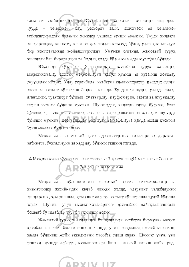 томонига жойлаштирилади. Овқатланиш корхонаси хоналари анфидиал турда – кетма-кет: бар, ресторан зали, ошхонаси ва кетма-кет жойлаштирилган ёрдамчи хоналар ташкил этиши мумкин. Турли хилдаги конференция, концерт, кино ва ҳ.к. заллар мавжуд бўлса, улар ҳам маълум бир композицияда жойлаштирилади. Умуман олганда, жамоавий гуруҳ хоналари бир-бирига яқин ва боғлиқ ҳолда бўлса мақсадга мувофиқ бўлади. Юқорида кўрсатиб ўтганимиздек, вестибюл гуруҳ хоналари, меҳмонхоналар асосий меҳмонларни қабул қилиш ва кузатиш хоналар гуруҳидан иборат. Улар таркибида: навбатчи администратор, паспорт столи, касса ва хизмат кўрсатиш бюроси киради. Бундан ташқари, уларда алоқа агентлиги, транспорт бўлими, сувенирлар, парфюмерия, газета ва журналлар сотиш киоски бўлиши мумкин. Шунингдек, халқаро алоқа бўлими, банк бўлими, транспорт агентлиги, ателье ва сартарошхона ва ҳ.к. ҳам шу ерда бўлиши мумкин. Вестибюлдан ресторан ва кафеларга ҳамда яшаш қисмига ўтиш мумкин бўлиши керак. Меҳмонхона жамоавий қисм администрация хоналарини: директор кабинети, бухгалтерия ва кадрлар бўлими ташкил топади. 2. Меҳмонхона хўжалигининг жамоавий қисмига қўйилган талаблар ва уларни ташкил этиш Меҳмонхона хўжалигининг жамоавий қисми истеъмолчилар ва хизматчилар эҳтиёжидан келиб чиққан ҳолда, уларнинг талабларини қондириши, ҳам яшашда, ҳам яшовчиларга хизмат кўрсатишда қулай бўлиши керак. Шунинг учун меҳмонхоналарнинг дастлабки лойиҳаланишидан бошлаб бу талаблар кўриб чиқилиши лозим. Жамоавий гуруҳ хоналаридан бошқаларига нисбатан бирмунча муҳим ҳисобланган вестибюлни ташкил этишда, унинг меҳмонлар келиб ва кетиш, ҳамда бўлиниш жойи эканлигини ҳисобга олиш керак. Шунинг учун, уни ташкил этишда албатта, меҳмонхонага бош – асосий кириш жойи унда 