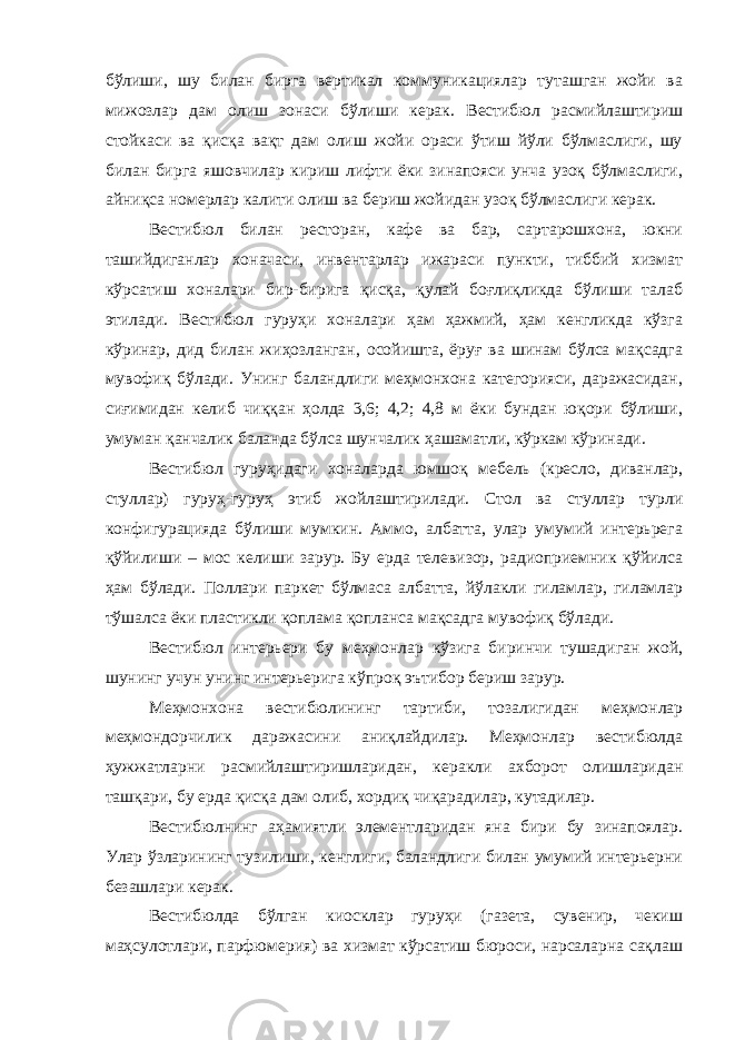 бўлиши, шу билан бирга вертикал коммуникациялар туташган жойи ва мижозлар дам олиш зонаси бўлиши керак. Вестибюл расмийлаштириш стойкаси ва қисқа вақт дам олиш жойи ораси ўтиш йўли бўлмаслиги, шу билан бирга яшовчилар кириш лифти ёки зинапояси унча узоқ бўлмаслиги, айниқса номерлар калити олиш ва бериш жойидан узоқ бўлмаслиги керак. Вестибюл билан ресторан, кафе ва бар, сартарошхона, юкни ташийдиганлар хоначаси, инвентарлар ижараси пункти, тиббий хизмат кўрсатиш хоналари бир-бирига қисқа, қулай боғлиқликда бўлиши талаб этилади. Вестибюл гуруҳи хоналари ҳам ҳажмий, ҳам кенгликда кўзга кўринар, дид билан жиҳозланган, осойишта, ёруғ ва шинам бўлса мақсадга мувофиқ бўлади. Унинг баландлиги меҳмонхона категорияси, даражасидан, сиғимидан келиб чиққан ҳолда 3,6; 4,2; 4,8 м ёки бундан юқори бўлиши, умуман қанчалик баланда бўлса шунчалик ҳашаматли, кўркам кўринади. Вестибюл гуруҳидаги хоналарда юмшоқ мебель (кресло, диванлар, стуллар) гуруҳ-гуруҳ этиб жойлаштирилади. Стол ва стуллар турли конфигурацияда бўлиши мумкин. Аммо, албатта, улар умумий интерьрега қўйилиши – мос келиши зарур. Бу ерда телевизор, радиоприемник қўйилса ҳам бўлади. Поллари паркет бўлмаса албатта, йўлакли гиламлар, гиламлар тўшалса ёки пластикли қоплама қопланса мақсадга мувофиқ бўлади. Вестибюл интерьери бу меҳмонлар кўзига биринчи тушадиган жой, шунинг учун унинг интерьерига кўпроқ эътибор бериш зарур. Меҳмонхона вестибюлининг тартиби, тозалигидан меҳмонлар меҳмондорчилик даражасини аниқлайдилар. Меҳмонлар вестибюлда ҳужжатларни расмийлаштиришларидан, керакли ахборот олишларидан ташқари, бу ерда қисқа дам олиб, хордиқ чиқарадилар, кутадилар. Вестибюлнинг аҳамиятли элементларидан яна бири бу зинапоялар. Улар ўзларининг тузилиши, кенглиги, баландлиги билан умумий интерьерни безашлари керак. Вестибюлда бўлган киосклар гуруҳи (газета, сувенир, чекиш маҳсулотлари, парфюмерия) ва хизмат кўрсатиш бюроси, нарсаларна сақлаш 