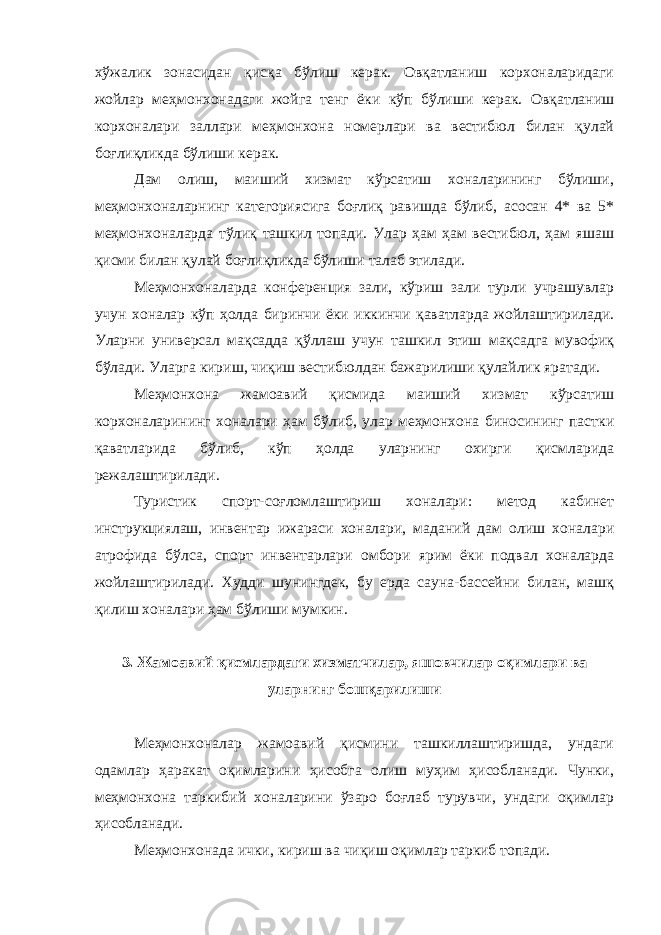 хўжалик зонасидан қисқа бўлиш керак. Овқатланиш корхоналаридаги жойлар меҳмонхонадаги жойга тенг ёки кўп бўлиши керак. Овқатланиш корхоналари заллари меҳмонхона номерлари ва вестибюл билан қулай боғлиқликда бўлиши керак. Дам олиш, маиший хизмат кўрсатиш хоналарининг бўлиши, меҳмонхоналарнинг категориясига боғлиқ равишда бўлиб, асосан 4* ва 5* меҳмонхоналарда тўлиқ ташкил топади. Улар ҳам ҳам вестибюл, ҳам яшаш қисми билан қулай боғлиқликда бўлиши талаб этилади. Меҳмонхоналарда конференция зали, кўриш зали турли учрашувлар учун хоналар кўп ҳолда биринчи ёки иккинчи қаватларда жойлаштирилади. Уларни универсал мақсадда қўллаш учун ташкил этиш мақсадга мувофиқ бўлади. Уларга кириш, чиқиш вестибюлдан бажарилиши қулайлик яратади. Меҳмонхона жамоавий қисмида маиший хизмат кўрсатиш корхоналарининг хоналари ҳам бўлиб, улар меҳмонхона биносининг пастки қаватларида бўлиб, кўп ҳолда уларнинг охирги қисмларида режалаштирилади. Туристик спорт-соғломлаштириш хоналари: метод кабинет инструкциялаш, инвентар ижараси хоналари, маданий дам олиш хоналари атрофида бўлса, спорт инвентарлари омбори ярим ёки подвал хоналарда жойлаштирилади. Худди шунингдек, бу ерда сауна-бассейни билан, машқ қилиш хоналари ҳам бўлиши мумкин. 3. Жамоавий қисмлардаги хизматчилар, яшовчилар оқимлари ва уларнинг бошқарилиши Меҳмонхоналар жамоавий қисмини ташкиллаштиришда, ундаги одамлар ҳаракат оқимларини ҳисобга олиш муҳим ҳисобланади. Чунки, меҳмонхона таркибий хоналарини ўзаро боғлаб турувчи, ундаги оқимлар ҳисобланади. Меҳмонхонада ички, кириш ва чиқиш оқимлар таркиб топади. 