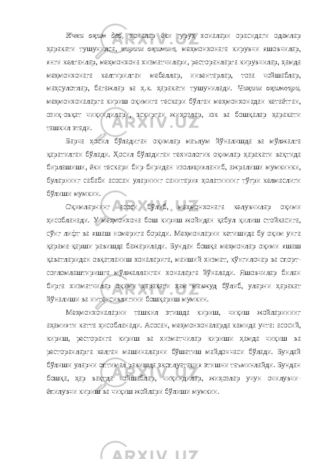 Ички оқим деб, хоналар ёки гуруҳ хоналари орасидаги одамлар ҳаракати тушунилса, кириш оқимига, меҳмонхонага кирувчи яшовчилар, янги келганлар, меҳмонхона хизматчилари, ресторанларга кирувчилар, ҳамда меҳмонхонага келтирилган мебеллар, инвентарлар, тоза чойшаблар, маҳсулотлар, багажлар ва ҳ.к. ҳаракати тушунилади. Чиқиш оқимлари, меҳмонхоналарга кириш оқимига тескари бўлган меҳмонхонадан кетаётган, озиқ-овқат чиқиндилари, эскирган жиҳозлар, юк ва бошқалар ҳаракати ташкил этади. Барча ҳосил бўладиган оқимлар маълум йўналишда ва мўлжалга қаратилган бўлади. Ҳосил бўладиган технологик оқимлар ҳаракати вақтида бирлашиши, ёки тескари бир-биридан изоляцияланиб, ажралиши мумкинки, буларнинг сабаби асосан уларнинг санитария ҳолатининг тўғри келмаслиги бўлиши мумкин. Оқимларнинг асоси бўлиб, меҳмонхонага келувчилар оқими ҳисобланади. У меҳмонхона бош кириш жойидан қабул қилиш стойкасига, сўнг лифт ва яшаш номерига боради. Меҳмонларни кетишида бу оқим унга қарама-қарши равишда бажарилади. Бундан бошқа меҳмонлар оқими яшаш қаватларидан овқатланиш хоналарига, маиший хизмат, кўнгилочар ва спорт- соғломлаштиришга мўлжалланган хоналарга йўналади. Яшовчилар билан бирга хизматчилар оқими ҳаракати ҳам мавжуд бўлиб, уларни ҳаракат йўналиши ва интенсивлигини бошқариш мумкин. Меҳмонхоналарни ташкил этишда кириш, чиқиш жойларининг аҳамияти катта ҳисобланади. Асосан, меҳмонхоналарда камида учта: асосий, кириш, ресторанга кириш ва хизматчилар кириши ҳамда чиқиш ва ресторанларга келган машиналарни бўшатиш майдончаси бўлади. Бундай бўлиши уларни оптимал равишда эксплуатация этишни таъминлайди. Бундан бошқа, ҳар вақтда чойшаблар, чиқиндилар, жиҳозлар учун очилувчи- ёпилувчи кириш ва чиқиш жойлари бўлиши мумкин. 