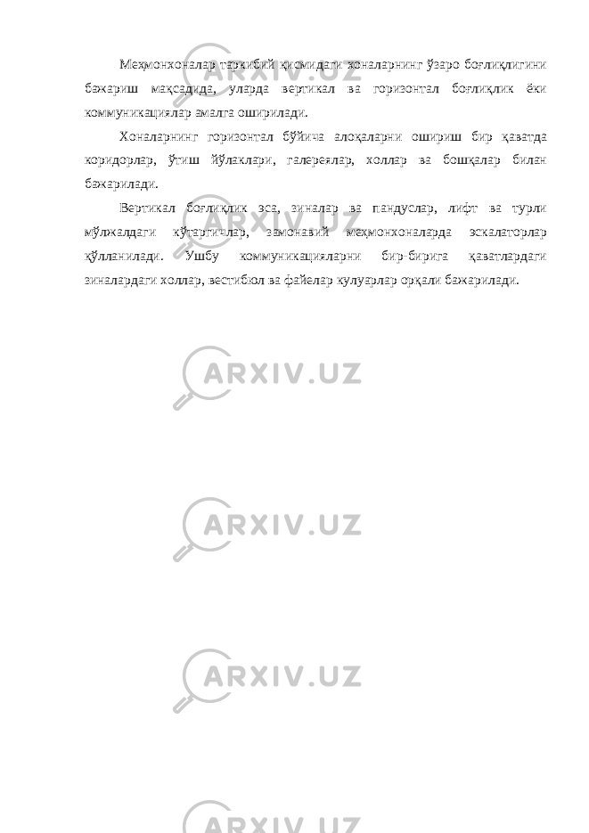 Меҳмонхоналар таркибий қисмидаги хоналарнинг ўзаро боғлиқлигини бажариш мақсадида, уларда вертикал ва горизонтал боғлиқлик ёки коммуникациялар амалга оширилади. Хоналарнинг горизонтал бўйича алоқаларни ошириш бир қаватда коридорлар, ўтиш йўлаклари, галереялар, холлар ва бошқалар билан бажарилади. Вертикал боғлиқлик эса, зиналар ва пандуслар, лифт ва турли мўлжалдаги кўтаргичлар, замонавий меҳмонхоналарда эскалаторлар қўлланилади. Ушбу коммуникацияларни бир-бирига қаватлардаги зиналардаги холлар, вестибюл ва файелар кулуарлар орқали бажарилади. 