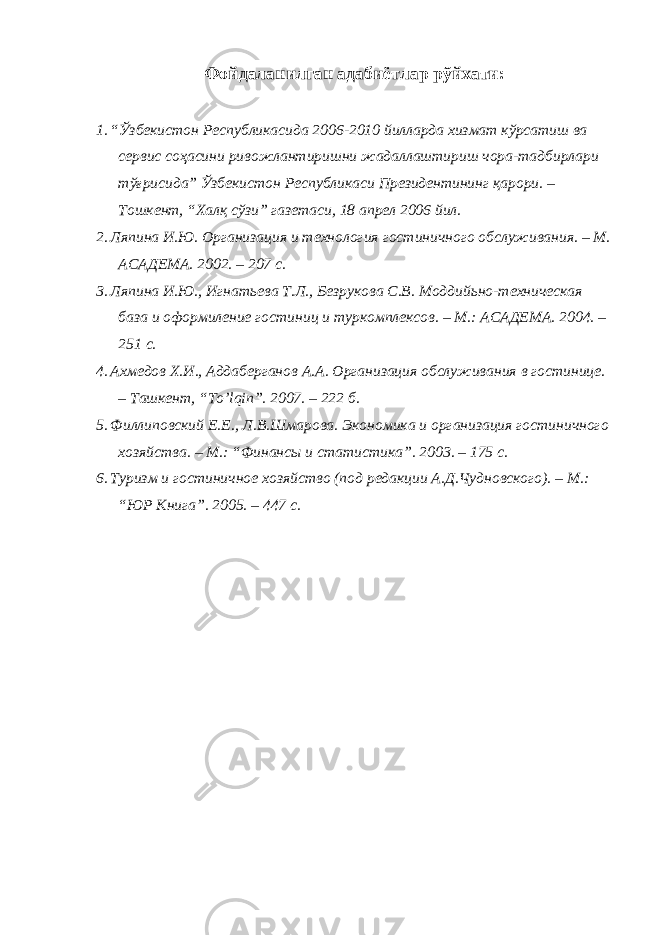 Фойдаланилган адабиётлар рўйхати : 1. “Ўзбекистон Республикасида 2006-2010 йилларда хизмат кўрсатиш ва сервис соҳасини ривожлантиришни жадаллаштириш чора-тадбирлари тўғрисида” Ўзбекистон Республикаси Президентининг қарори. – Тошкент, “Халқ сўзи” газетаси, 18 апрел 2006 йил. 2. Ляпина И.Ю. Организация и технология гостиничного обслуживания. – М. АСАДЕМА. 2002. – 207 с. 3. Ляпина И.Ю., Игнатьева Т.Л., Безрукова С.В. Моддийьно-техническая база и оформиление гостиниц и туркомплексов. – М.: АСАДЕМА. 2004. – 251 с. 4. Ахмедов Х.И., Аддаберганов А.А. Организация обслуживания в гостинице. – Ташкент, “ To ’ lqin ”. 2007. – 222 б. 5. Филлиповский Е.Е., Л.В.Шмарова. Экономика и организация гостиничного хозяйства. – М.: “Финансы и статистика”. 2003. – 175 с. 6. Туризм и гостиничное хозяйство (под редакции А.Д.Чудновского). – М.: “ЮР Книга”. 2005. – 447 с. 