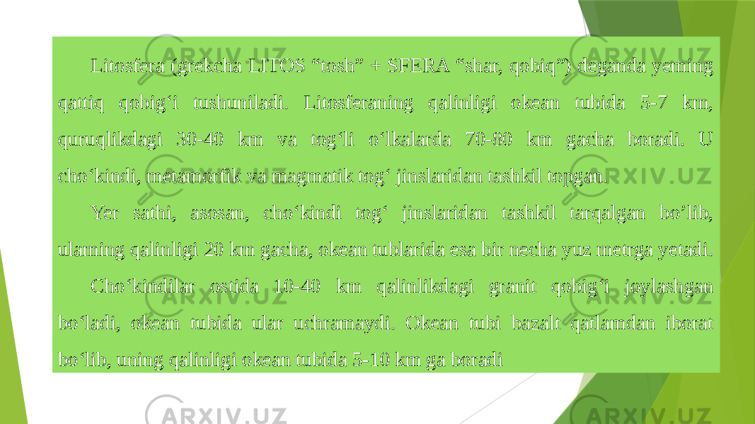 Litosfera (grekcha LITOS “tosh” + SFERA “shar, qobiq”) deganda yeming qattiq qobig‘i tushuniladi. Litosferaning qalinligi okean tubida 5-7 km, quruqlikdagi 30-40 km va tog‘li o‘lkalarda 70-80 km gacha boradi. U cho‘kindi, metamorfik va magmatik tog‘ jinslaridan tashkil topgan. Yer sathi, asosan, cho‘kindi tog‘ jinslaridan tashkil tarqalgan bo’lib, ulaming qalinligi 20 km gacha, okean tublarida esa bir necha yuz metrga yetadi. Cho‘kindilar ostida 10-40 km qalinlikdagi granit qobig‘i joylashgan bo‘ladi, okean tubida ular uchramaydi. Okean tubi bazalt qatlamdan iborat bo‘lib, uning qalinligi okean tubida 5-10 km ga boradi 