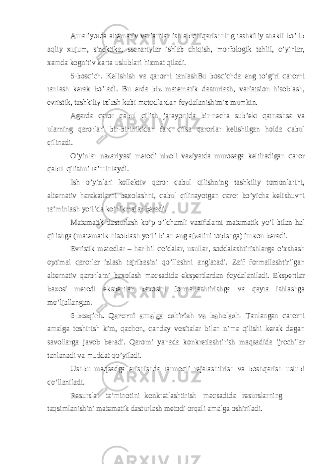 Amaliyotda alternativ variantlar ishlab chiqarishning tashkiliy shakli bo’lib aqliy xujum, sinektika, ssenariylar ishlab chiqish, morfologik tahlil, o’yinlar, xamda kognitiv karta uslublari hizmat qiladi. 5-bosqich. Kelishish va qarorni tanlashBu bosqichda eng to’g’ri qarorni tanlash kerak bo’ladi. Bu erda biz matematik dasturlash, variatsion hisoblash, evristik, tashkiliy izlash kabi metodlardan foydalanishimiz mumkin. Agarda qaror qabul qilish jarayonida bir-necha sub’ekt qatnashsa va ularning qarorlari bir-birinikidan farq qilsa qarorlar kelishilgan holda qabul qilinadi. O’yinlar nazariyasi metodi nizoli vaziyatda murosaga keltiradigan qaror qabul qilishni ta’minlaydi. Ish o’yinlari kollektiv qaror qabul qilishning tashkiliy tomonlarini, alternativ harakatlarni baxolashni, qabul qilinayotgan qaror bo’yicha kelishuvni ta’minlash yo’lida ko’nikmalar beradi. Matematik dasturlash ko’p o’lchamli vazifalarni matematik yo’l bilan hal qilishga (matematik hisoblash yo’li bilan eng afzalini topishga) imkon beradi. Evristik metodlar – har-hil qoidalar, usullar, soddalashtirishlarga o’xshash optimal qarorlar izlash tajribasini qo’llashni anglatadi. Zaif formallashtirilgan alternativ qarorlarni baxolash maqsadida ekspertlardan foydalaniladi. Ekspertlar baxosi metodi ekspertlar baxosini formallashtirishga va qayta ishlashga mo’ljallangan. 6-bosqich. Qarorni amalga oshirish va baholash . Tanlangan qarorni amalga toshirish kim, qachon, qanday vositalar bilan nima qilishi kerak degan savollarga javob beradi. Qarorni yanada konkretlashtirish maqsadida ijrochilar tanlanadi va muddat qo’yiladi. Ushbu maqsadga erishishda tarmoqli rejalashtirish va boshqarish uslubi qo’llaniladi. Resurslar ta’minotini konkretlashtirish maqsadida resurslarning taqsimlanishini matematik dasturlash metodi orqali amalga oshiriladi. 