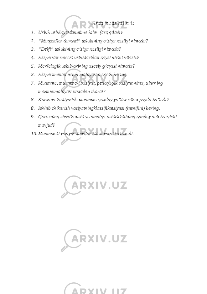 Nazorat savollari: 1. Uslub uslubiyatdan nima bilan farq qiladi? 2. “Maqsadlar daraxti” uslubining o’ziga xosligi nimada? 3. “Delfi” uslubining o’ziga xosligi nimada? 4. Ekspertlar bahosi uslublaridan qaysi birini bilasiz? 5. Morfologik uslublarining asosiy g’oyasi nimada? 6. Eksperimental uslub mohiyatini ochib bering. 7. Muammo, muammoli vaziyat, pedagogik vaziyat nima, ularning mazmunmohiyati nimadan iborat? 8. Korxona faoliyatida muammo qanday yo’llar bilan paydo bo’ladi? 8. Ishlab chikarish vaziyatningklassifikatsiyasi (tasnifini) bering. 9. Qarorning shakllanishi va amalga oshirilishining qanday uch bosqichi mavjud? 10. Muammoli vaziyat nimalar bilan xarakterlanadi. 