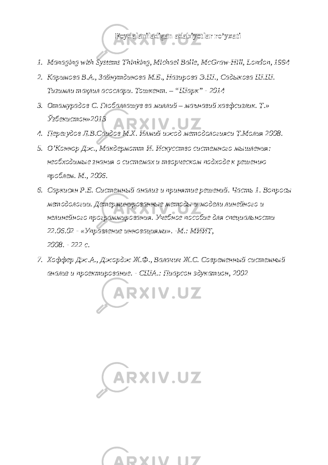 Foydalaniladigan adabiyotlar ro’yxati 1. Managing with Systems Thinking, Michael Balle, McGraw-Hill, London, 1994 2. Каримова В.А., Зайнутдинова М.Б., Назирова Э.Ш., Садыкова Ш.Ш. Тизимли таҳлил асослари. Тошкент. – “Шарк” - 2014 3. Отамурадов С. Глобаллашув ва миллий – маънавий хавфсизлик. Т.» Ўзбекистон»2013 4. Перегудов Л.В.Саидов М.Х. Илмий ижод методологияси Т.Молия 2008. 5. О’Коннор Дж., Макдермотт И. Искусство системного мышления: необходимые знания о системах и творческом подходе к решению проблем. М., 2006. 6. Саркисян Р.Е. Системный анализ и принятие решений. Часть 1. Вопросы методологии. Детерминированные методы и модели линейного и нелинейного программирования. Учебное пособие для специальности 22.06.02 - «Управление инновациями». -М.: МИИТ, 2008. - 222 с. 7. Хоффер Дж.А., Джордж Ж.Ф., Валачич Ж.С. Современный системный анализ и проектирование. - США.: Пиарсон эдукатион, 2002 