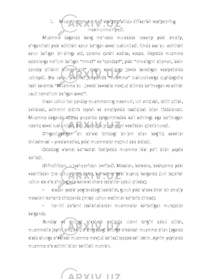 1. Muammo, muammoli vaziyat, ishlab chikarish vaziyatning mazmunmohiyati. Muammo deganda keng ma’noda murakkab nazariy yoki amaliy, o’rganilishi yoki echilishi zarur bo’lgan savol tushuniladi. Ilmda esa bu- echilishi zarur bo’lgan bir-biriga zid, qarama qarshi xodisa, voqea. Hayotda muammo odamlarga ma’lum bo’lgan “nima?” va “qanday?”, yoki “nimaligini bilaman, lekin qanday qilishni bilmayman?” degan savollarga javob beradigan vaziyatlarda uchraydi. Biz ushbu predmet jarayonida “muammo” tushunchasiga quyidagicha izoh beramiz: “Muammo bu - javobi bevosita mavjud bilimda bo’lmagan va echish usuli noma’lum bo’lgan savol”. Inson uchun har qanday muammoning mazmuni, uni aniqlash, tahlil qilish, baholash, echimini qidirib topish va amaliyotda tasdiqlash bilan ifodalanadi. Muammo deganda odatda yuqorida aytganimizdek xali echimga ega bo’lmagan noaniq savol tushuniladi. Shu noaniqlik muammoni vazifadan ajratib turadi. O’rganilayotgan bir ob’ekt ichidagi bir-biri bilan bog’liq savollar birlashmasi – problematika, yoki muammolar majmui deb ataladi. Odatdagi xizmat ko’rsatish faoliyatda muammo ikki yo’l bilan paydo bo’ladi. Birinchidan, u tashqaridan beriladi. Masalan, korxona, boshqarma yoki vazirlikdan ijro uchun biror qaror, ko’rsatma yoki buyruq kelganda (uni bajarish uchun siz o’z o’rningizda konkret chora-tadbirlar qabul qilasiz); • sizdan pastki pog’onadagi tashkilot, guruh yoki shaxs biror bir amaliy masalani ko’tarib chiqqanda (misol uchun xodimlar ko’tarib chiqsa); • har-hil qo’shni tashkilotlardan muammolar ko’tarilgan murojatlar kelganda. Bunday va shunga o’xshash xollarda ularni to’g’ri qabul qilish, muammolik joyini aniqlash, o’zingizdagi shunga o’xshash muammo bilan (agarda sizda shunga o’xshash muammo mavjud bo’lsa) taqqoslash lozim. Ayrim paytlarda muammo o’z echimi bilan berilishi mumkin. 