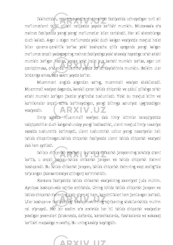 Ikkinchidan, muammo xodimning mehnat faoliyatida uchraydigan turli xil ma’lumotlarni tahlil qilishi natijasida paydo bo’lishi mumkin. Mutaxassis o’z mehnat faoliyatida yangi-yangi ma’lumotlar bilan tanishadi. Har xil sharoitlarga duch keladi. Agar u olgan ma’lumotda yoki duch kelgan vaziyatda mavjud holat bilan qarama-qarshilik bo’lsa yoki boshqacha qilib aytganda yangi kelgan ma’lumot orqali pedagogning mehnat faoliyatiga yoki shaxsiy hayotiga ta’sir etishi mumkin bo’lgan hodisa, voqea yoki holat yuz berishi mumkin bo’lsa, agar uni qoniqtirmasa, o’shanda muammo paydo bo’ldi deyishimiz mumkin. Balkim ular birdaniga emas, asta-sekin paydo bo’lar. Muammoni anglab etgandan so’ng, muammoli vaziyat shakllanadi. Muammoli vaziyat deganda, kerakli qaror ishlab chiqarish va qabul qilishga ta’sir etishi mumkin bo’lgan jixatlar yig’indisi tushuniladi. Yoki bu mavjud bilim va ko’nikmalar orqali echib bo’lmaydigan, yangi bilimga zaruriyat uyg’otadigan vaziyatdir. Ilmiy sohada muammoli vaziyat deb ilmiy bilimlar taraqqiyotida tadqiqotchilar duch kelganshunday yangi hodisadirki, ularni mavjud ilmiy nazariya asosida tushuntirib bo’lmaydi, ularni tushuntirish uchun yangi nazariyalar hali ishlab chiqarilmagan.Ishlab chiqarish faoliyatda ularni ishlab chiqarish vaziyati deb ham aytiladi. Ishlab chiqarish vaziyat – bu ishlab chikarish jarayonning tarkibiy qismi bo’lib, u orqali raxbar ishlab chikarish jarayon va ishlab chiqarish tizimni boshqaradi. Bu ishlab chikarish jarayon, ishlab chiqarish tizimning vaqt oralig’ida to’plangan (konsentratsiya qilingan) ko’rinishidir. Korxona faoliyatida ishlab chikarish vaziyatning axamiyati juda muhim. Ayniqsa boshqaruvda tajriba ortirishda. Uning ichida ishlab chiqarish jarayon va ishlab chiqarish tizimning qadr-qiymati ham, kamchiliklari ham jamlangan bo’ladi. Ular boshqaruv faoliyatidagi boshqaruvchining tajribaning shakllanishida muhim rol o’ynaydi. Har bir xodim o’z arxivida har hil ishlab chiqarish vaziyatlar yozilgan yozmalari (bloknotda, daftarda, kartochkalarda, fleshkalarda va xokazo) bo’lishi maqsadga muvofiq. Bu uning kasbiy boyligidir. 