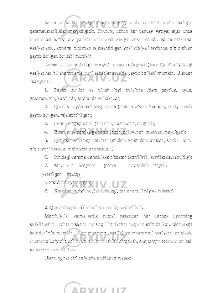 Ishlab chikarish vaziyatning mohiyati, unda echilishi lozim bo’lgan qaramaqarshiliklar mavjudigidir. Shuning uchun har qanday vaziyat agar unda muammosi bo’lsa o’z yo’lida muammoli vaziyat desa bo’ladi. Ishlab chikarish vaziyat aniq, konkret, oldindan rejalashtirilgan yoki stixiyali ravishda, o’z-o’zidan paydo bo’lgan bo’lishi mumkin. Korxona faoliyatidagi vaziyat klassifikatsiyasi (tasnifi). Faoliyatdagi vaziyat har hil sharoitlarda, turli sabablar asosida paydo bo’lishi mumkin. Ulardan asosiylari: 1. Paydo bo’lish va o’tish joyi bo’yicha (dars paytida, uyda, yotoqxonada, ko’chada, stadionda va hokazo); 2. Qanday paydo bo’lishiga qarab (ataylab o’ylab topilgan, tabiiy tarzda paydo bo’lgan, rejalashtirilgan); 3. Originalligiga qarab (standart, nostandart, original); 4. Boshqaruv darajasiga qarab (boshqariluvchan, boshqarilmaydigan); 5. Qatnashuvchilarga nisbatan (student va student orasida, student bilan o’qituvchi orasida, o’qituvchilar orasida...); 6. Ichidagi qarama-qarshilikka nisbatan (konfliktli, konfliktsiz, tanqidiy); 7. Mazmuni bo’yicha (o’quv maqsadida ataylab yaratilgan, boshqa maqsadlarda yaratilgan); 8. Xarakteri bo’yicha (fan ichidagi, fanlar aro, ilmiy va hokazo). 2. Qarorning shakllanishi va amalga oshirilishi. Mantiqiylik, ketma-ketlik nuqtai nazaridan har qanday qarorning shakllanishini uchta nisbatan mustaqil harakatlar majmui sifatida ko’z oldimizga keltirishimiz mumkin. Ular: muammo (vazifa) va muammoli vaziyatni aniqlash, muammo bo’yicha echim variantlarini ishlab chiqarish, eng to’g’ri echimni tanlash va qarorni qabul qilish . Ularning har biri bo’yicha alohida to’xtasak: 