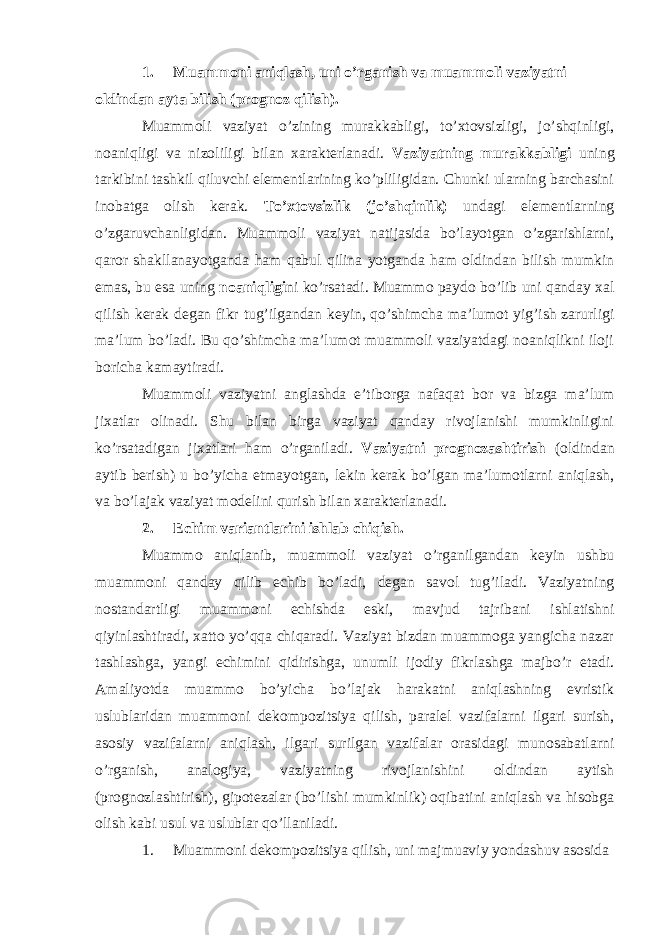 1. Muammoni aniqlash, uni o’rganish va muammoli vaziyatni oldindan ayta bilish (prognoz qilish). Muammoli vaziyat o’zining murakkabligi, to’xtovsizligi, jo’shqinligi, noaniqligi va nizoliligi bilan xarakterlanadi. Vaziyatning murakkabligi uning tarkibini tashkil qiluvchi elementlarining ko’pliligidan. Chunki ularning barchasini inobatga olish kerak. To’xtovsizlik (jo’shqinlik) undagi elementlarning o’zgaruvchanligidan. Muammoli vaziyat natijasida bo’layotgan o’zgarishlarni, qaror shakllanayotganda ham qabul qilina yotganda ham oldindan bilish mumkin emas, bu esa uning noaniqligi ni ko’rsatadi. Muammo paydo bo’lib uni qanday xal qilish kerak degan fikr tug’ilgandan keyin, qo’shimcha ma’lumot yig’ish zarurligi ma’lum bo’ladi. Bu qo’shimcha ma’lumot muammoli vaziyatdagi noaniqlikni iloji boricha kamaytiradi. Muammoli vaziyatni anglashda e’tiborga nafaqat bor va bizga ma’lum jixatlar olinadi. Shu bilan birga vaziyat qanday rivojlanishi mumkinligini ko’rsatadigan jixatlari ham o’rganiladi. Vaziyatni prognozashtirish (oldindan aytib berish) u bo’yicha etmayotgan, lekin kerak bo’lgan ma’lumotlarni aniqlash, va bo’lajak vaziyat modelini qurish bilan xarakterlanadi. 2. Echim variantlarini ishlab chiqish. Muammo aniqlanib, muammoli vaziyat o’rganilgandan keyin ushbu muammoni qanday qilib echib bo’ladi, degan savol tug’iladi. Vaziyatning nostandartligi muammoni echishda eski, mavjud tajribani ishlatishni qiyinlashtiradi, xatto yo’qqa chiqaradi. Vaziyat bizdan muammoga yangicha nazar tashlashga, yangi echimini qidirishga, unumli ijodiy fikrlashga majbo’r etadi. Amaliyotda muammo bo’yicha bo’lajak harakatni aniqlashning evristik uslublaridan muammoni dekompozitsiya qilish, paralel vazifalarni ilgari surish, asosiy vazifalarni aniqlash, ilgari surilgan vazifalar orasidagi munosabatlarni o’rganish, analogiya, vaziyatning rivojlanishini oldindan aytish (prognozlashtirish), gipotezalar (bo’lishi mumkinlik) oqibatini aniqlash va hisobga olish kabi usul va uslublar qo’llaniladi. 1. Muammoni dekompozitsiya qilish, uni majmuaviy yondashuv asosida 