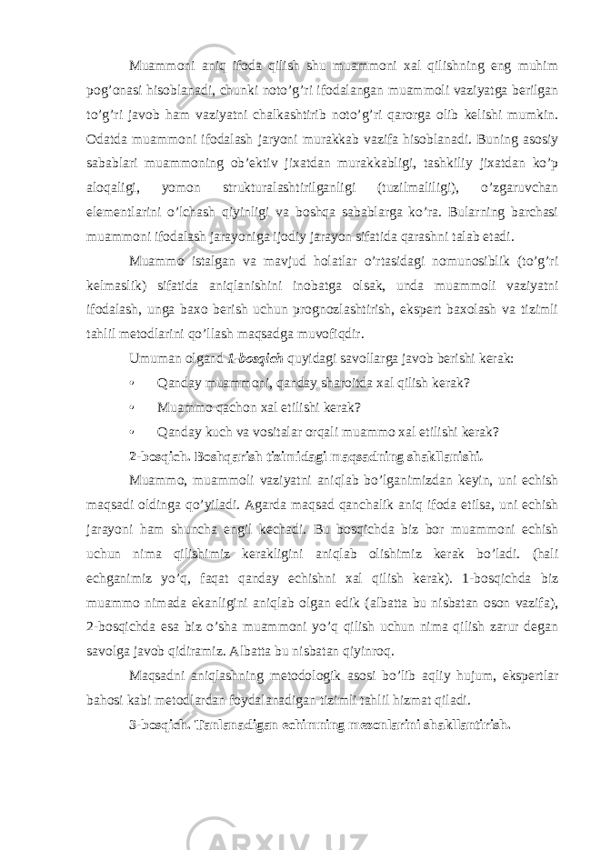 Muammoni aniq ifoda qilish shu muammoni xal qilishning eng muhim pog’onasi hisoblanadi, chunki noto’g’ri ifodalangan muammoli vaziyatga berilgan to’g’ri javob ham vaziyatni chalkashtirib noto’g’ri qarorga olib kelishi mumkin. Odatda muammoni ifodalash jaryoni murakkab vazifa hisoblanadi. Buning asosiy sabablari muammoning ob’ektiv jixatdan murakkabligi, tashkiliy jixatdan ko’p aloqaligi, yomon strukturalashtirilganligi (tuzilmaliligi), o’zgaruvchan elementlarini o’lchash qiyinligi va boshqa sabablarga ko’ra. Bularning barchasi muammoni ifodalash jarayoniga ijodiy jarayon sifatida qarashni talab etadi. Muammo istalgan va mavjud holatlar o’rtasidagi nomunosiblik (to’g’ri kelmaslik) sifatida aniqlanishini inobatga olsak, unda muammoli vaziyatni ifodalash, unga baxo berish uchun prognozlashtirish, ekspert baxolash va tizimli tahlil metodlarini qo’llash maqsadga muvofiqdir. Umuman olgand 1-bosqich quyidagi savollarga javob berishi kerak: • Qanday muammoni, qanday sharoitda xal qilish kerak? • Muammo qachon xal etilishi kerak? • Qanday kuch va vositalar orqali muammo xal etilishi kerak? 2-bosqich. Boshqarish tizimidagi maqsadning shakllanishi . Muammo, muammoli vaziyatni aniqlab bo’lganimizdan keyin, uni echish maqsadi oldinga qo’yiladi. Agarda maqsad qanchalik aniq ifoda etilsa, uni echish jarayoni ham shuncha engil kechadi. Bu bosqichda biz bor muammoni echish uchun nima qilishimiz kerakligini aniqlab olishimiz kerak bo’ladi. (hali echganimiz yo’q, faqat qanday echishni xal qilish kerak). 1-bosqichda biz muammo nimada ekanligini aniqlab olgan edik (albatta bu nisbatan oson vazifa), 2-bosqichda esa biz o’sha muammoni yo’q qilish uchun nima qilish zarur degan savolga javob qidiramiz. Albatta bu nisbatan qiyinroq. Maqsadni aniqlashning metodologik asosi bo’lib aqliy hujum, ekspertlar bahosi kabi metodlardan foydalanadigan tizimli tahlil hizmat qiladi. 3-bosqich. Tanlanadigan echimning mezonlarini shakllantirish. 