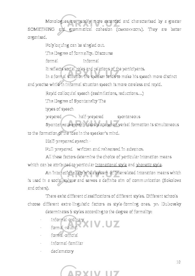 Monologues are usually more extended and characterized by a greater SOMETHING and grammatical cohesion ( связанность ). They are better organized. Polyloquing can be singled out. The Degree of formality. Discourse formal informal It reflects social roles and relations of the participants. In a formal situation the speaker tends to make his speech more distinct and precise while in informal situation speech is more careless and rapid. Rapid colloquial speech (assimilations, reductions…) The Degree of Spontaneity The types of speech prepared half-prepared spontaneous Spontaneous speech takes place when verbal formation is simultaneous to the formation of the idea in the speaker’s mind. Half-prepared speech - Full prepared – written and rehearsed in advance. All these factors determine the choice of particular intonation means which can be attributed to particular intonational style and phonetic style . An intonational style is a system of interrelated intonation means which is used in a social sphere and serves a definite aim of communication (Sokolova and others). There exist different classifications of different styles. Different schools choose different extra-linguistic factors as style-forming ones. pr. Dubovsky determinates 5 styles according to the degree of formality: - informal-ordinary - formal-neutral - formal-official - informal-familiar - declamatory 10 