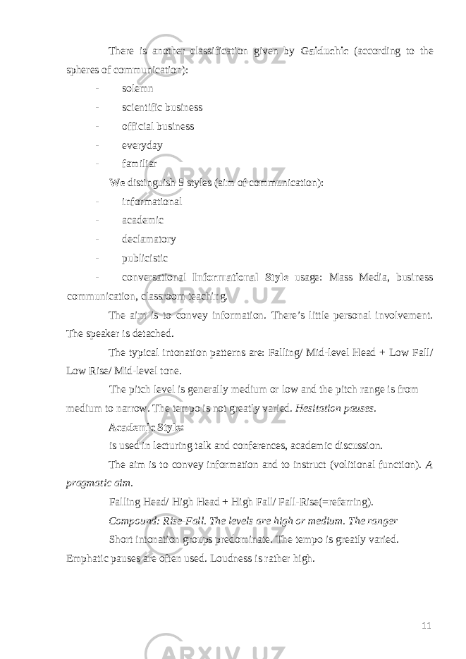 There is another classification given by Gaiduchic (according to the spheres of communication): - solemn - scientific business - official business - everyday - familiar We distinguish 5 styles (aim of communication): - informational - academic - declamatory - publicistic - conversational Informational Style usage: Mass Media, business communication, classroom teaching. The aim is to convey information. There’s little personal involvement. The speaker is detached. The typical intonation patterns are: Falling/ Mid-level Head + Low Fall/ Low Rise/ Mid-level tone. The pitch level is generally medium or low and the pitch range is from medium to narrow. The tempo is not greatly varied. Hesitation pauses . Academic Style: is used in lecturing talk and conferences, academic discussion. The aim is to convey information and to instruct (volitional function). A pragmatic aim . Falling Head/ High Head + High Fall/ Fall-Rise(=referring). Compound: Rise-Fall. The levels are high or medium. The ranger Short intonation groups predominate. The tempo is greatly varied. Emphatic pauses are often used. Loudness is rather high. 11 