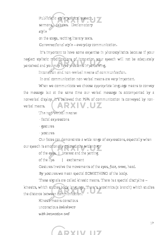 Publicistic style political speech, sermons, debates. Declamotary style on the stage, reciting literary texts. Conversational style – everyday communication . It’s important to have some expertise in phonostylistics because if your neglect stylistic modifications of intonation your speech will not be adequately perceived and you may have problems in perceiving. Intonation and non-verbal means of communication. In oral communication non-verbal means are very important. When we communicate we choose appropriate language means to convey the message but at the same time our verbal message is accompanied by a nonverbal display. It’s believed that 25% of communication is conveyed by non- verbal means. The non-verbal means: - facial expressions - gestures - postures Our faces can demonstrate a wide range of expressions, especially when our speech is emotionally colored: the widening of the eyes. | interest and the parting of the lips | excitement Gestures involve the movements of the eyes, foot , arms, head. By postures we mean special SOMETHING of the body. These signals are called kinesic means. There is a special discipline – kinesics, which studies body language. There’s proximics (a branch) which studies the distance between communication. Kinesic means conscious unconscious imbalance with intonation and 12 