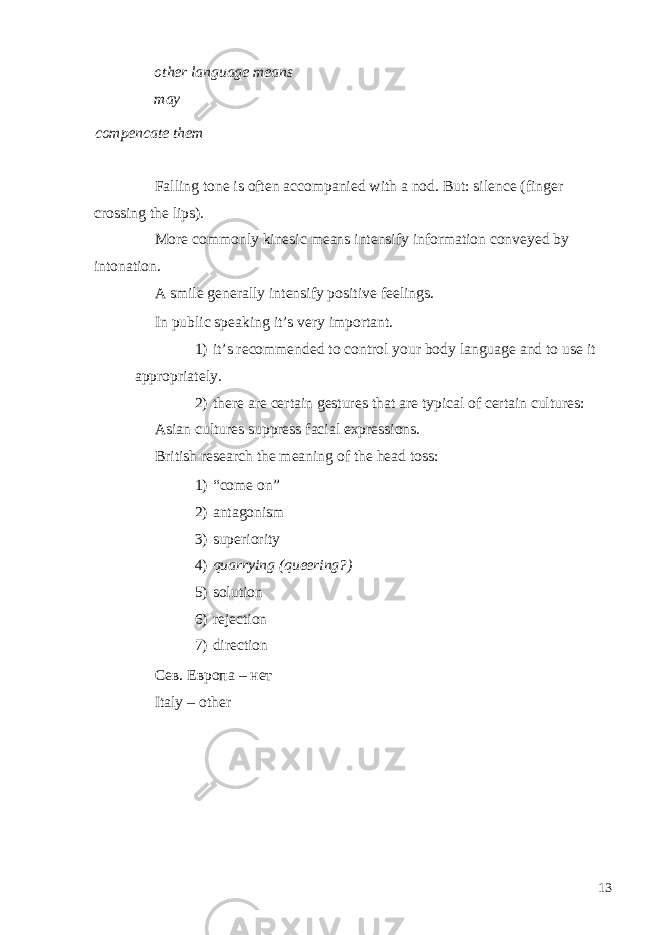 other language means may compencate them Falling tone is often accompanied with a nod. But: silence (finger crossing the lips). More commonly kinesic means intensify information conveyed by intonation. A smile generally intensify positive feelings. In public speaking it’s very important. 1) it’s recommended to control your body language and to use it appropriately. 2) there are certain gestures that are typical of certain cultures: Asian cultures suppress facial expressions. British research the meaning of the head toss: 1) “come on” 2) antagonism 3) superiority 4) quarrying (queering?) 5) solution 6) rejection 7) direction Сев. Европа – нет Italy – other 13 