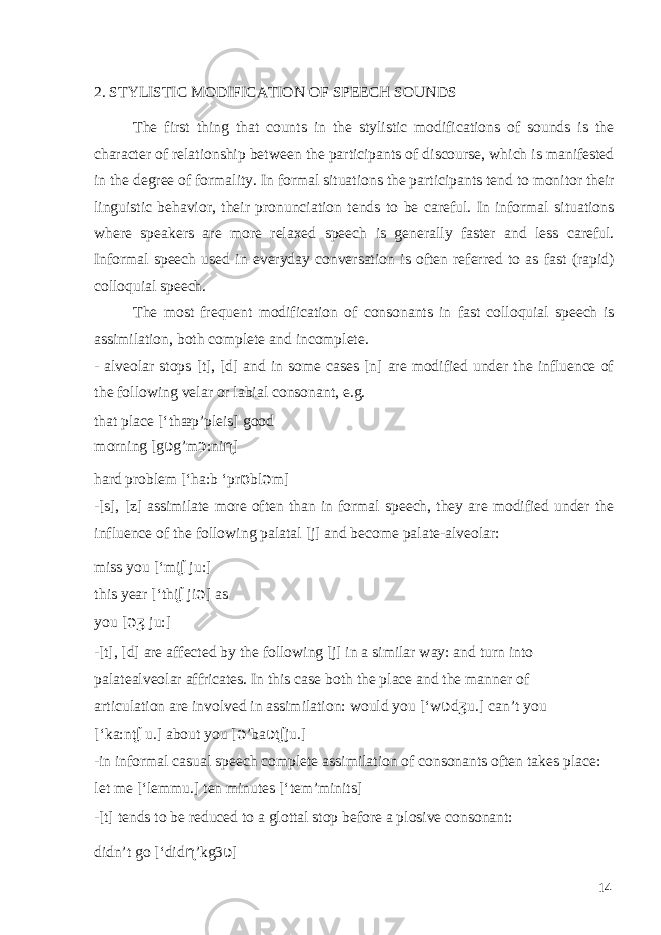  2. STYLISTIC MODIFICATION OF SPEECH SOUNDS The first thing that counts in the stylistic modifications of sounds is the character of relationship between the participants of discourse, which is manifested in the degree of formality. In formal situations the participants tend to monitor their linguistic behavior, their pronunciation tends to be careful. In informal situations where speakers are more relaxed speech is generally faster and less careful. Informal speech used in everyday conversation is often referred to as fast (rapid) colloquial speech. The most frequent modification of consonants in fast colloquial speech is assimilation, both complete and incomplete. - alveolar stops [t], [d] and in some cases [n] are modified under the influence of the following velar or labial consonant, e.g. that place [‘thæp’pleis] good morning [g ʋ g’m ɔ :ni ɳ ] hard problem [‘ha:b ‘pr ɒ bl ǝ m] -[s], [z] assimilate more often than in formal speech, they are modified under the influence of the following palatal [j] and become palate-alveolar: miss you [‘mi ʆ ju:] this year [‘thi ʆ ji ǝ ] as you [ ǝ ʒ ju:] -[t], [d] are affected by the following [j] in a similar way: and turn into palatealveolar affricates. In this case both the place and the manner of articulation are involved in assimilation: would you [‘w ʋ d ʒ u.] can’t you [‘ka:nt ʆ u.] about you [ ǝ ’ba ʋ t ʆ ju.] -in informal casual speech complete assimilation of consonants often takes place: let me [‘lemmu.] ten minutes [‘tem’minits] -[t] tends to be reduced to a glottal stop before a plosive consonant: didn’t go [‘did ɳ ’kg3 ʋ ] 14 