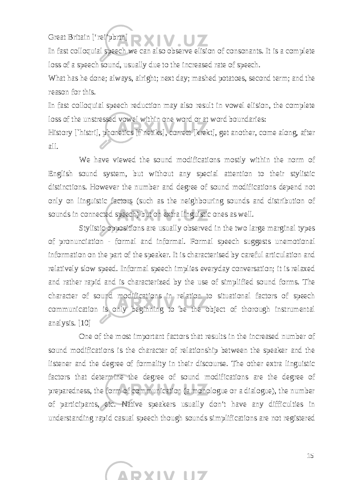 Great Britain [‘rei’pbrtn] In fast colloquial speech we can also observe elision of consonants. It is a complete loss of a speech sound, usually due to the increased rate of speech. What has he done; always, alright; next day; mashed potatoes, second term; and the reason for this. In fast colloquial speech reduction may also result in vowel elision, the complete loss of the unstressed vowel within one word or at word boundaries: History [`histri], phonetics [f`netiks], correct [krekt], get another, come along, after all. We have viewed the sound modifications mostly within the norm of English sound system, but without any special attention to their stylistic distinctions. However the number and degree of sound modifications depend not only on linguistic factors (such as the neighbouring sounds and distribution of sounds in connected speech) but on extra linguistic ones as well. Stylistic oppositions are usually observed in the two large marginal types of pronunciation - formal and informal. Formal speech suggests unemotional information on the part of the speaker. It is characterised by careful articulation and relatively slow speed. Informal speech implies everyday conversation; it is relaxed and rather rapid and is characterized by the use of simplified sound forms. The character of sound modifications in relation to situational factors of speech communication is only beginning to be the object of thorough instrumental analysis. [10] One of the most important factors that results in the increased number of sound modifications is the character of relationship between the speaker and the listener and the degree of formality in their discourse. The other extra linguistic factors that determine the degree of sound modifications are the degree of preparedness, the form of communication (a monologue or a dialogue), the number of participants, etc. Native speakers usually don’t have any difficulties in understanding rapid casual speech though sounds simplifications are not registered 15 