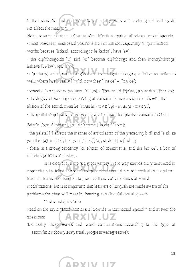 in the listener’s mind and he/she is not usually aware of the changes since they do not affect the meaning. Here are some examples of sound simplifications typical of relaxed casual speech: · most vowels in unstressed positions are neutralized, especially in grammatical words: because [b ɪ kəz], according to [əˈkəd ɪ η ], have [əv]; · the diphthongoids [i:] and [u:] become diphthongs and then monophthongs: believe [bəˈl ɪ v], few [fi ʊ ]; · diphthongs are monophthongized and then might undergo qualitative reduction as well: where [w ɛ ], really [ˈr ɛ l ɪ ], now they [ˈna ðe] – [ˈn ʌ ðə]; · vowel elision is very frequent: it’s [ts], different [ˈd ɪ fr(ə)nt], phonetics [ˈfnet ɪ ks]; · the degree of voicing or devoicing of consonants increases and ends with the elision of the sound: must be [m ʌ st bi - m ʌ st bpi - m ʌ st pi - m ʌ s pi]; · the glottal stop is often observed before the modified plosive consonant: Great Britain [ˈgre ɪʔ ˈpbr ɪ tn], couldn’t come [ˈk ʊ d η ʔ ˈk ʌ m]; · the palatal [j] affects the manner of articulation of the preceding [t-d] and [s-z]: as you like [ə ʒ u ˈla ɪ k], last year [ˈla:s ʧˈ j ɪ ə], student [ˈs ʧ u:dnt]; · there is a strong tendency for elision of consonants: and the [ən ðə], a box of matches [əˈb ɒ ks əˈmæ ʧ əz]. It is clear that there is a great variety in the way sounds are pronounced in a speech chain. Most phoneticians agree that it would not be practical or useful to teach all learners of English to produce these extreme cases of sound modifications, but it is important that learners of English are made aware of the problems that they will meet in listening to colloquial casual speech. Tasks and questions: Read on the topic “Modifications of Sounds in Connected Speech” and answer the questions: 1. Classify these words and word combinations according to the type of assimilation (complete/partial, progressive/regressive): 16 