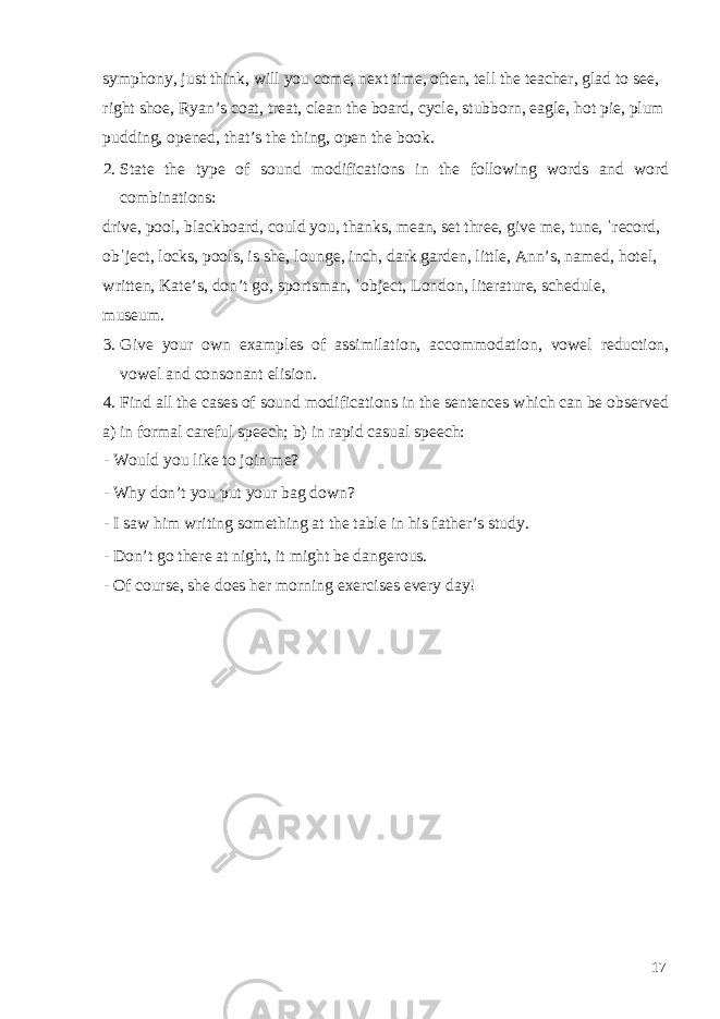 symphony, just think, will you come, next time, often, tell the teacher, glad to see, right shoe, Ryan’s coat, treat, clean the board, cycle, stubborn, eagle, hot pie, plum pudding, opened, that’s the thing, open the book. 2. State the type of sound modifications in the following words and word combinations: drive, pool, blackboard, could you, thanks, mean, set three, give me, tune, ˈrecord, obˈject, locks, pools, is she, lounge, inch, dark garden, little, Ann’s, named, hotel, written, Kate’s, don’t go, sportsman, ˈobject, London, literature, schedule, museum. 3. Give your own examples of assimilation, accommodation, vowel reduction, vowel and consonant elision. 4. Find all the cases of sound modifications in the sentences which can be observed a) in formal careful speech; b) in rapid casual speech: - Would you like to join me? - Why don’t you put your bag down? - I saw him writing something at the table in his father’s study. - Don’t go there at night, it might be dangerous. - Of course, she does her morning exercises every day! 17 