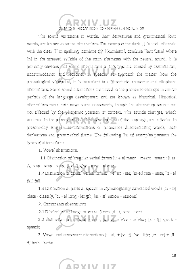 3. MODIFICATION OF SPEECH SOUNDS The sound variations in words, their derivatives and grammatical form words, are known as sound alternations. For example: the dark [l] in spell alternate with the clear [l] in spelling; combine (n) [‘k σ mbain], combine [kəm’bain] where [n] in the stressed syllable of the noun alternates with the neutral sound. It is perfectly obvious that sound alternations of this type are caused by assimilation, accommodation and reduction in speech. To approach the matter from the phonological viewpoint, it is important to differentiate phonemic and allophone alternations. Some sound alternations are traced to the phonemic changes in earlier periods of the language development and are known as historical. Historical alternations mark both vowels and consonants, though the alternating sounds are not affected by the phonemic position or context. The sounds changes, which occurred in the process of historical development of the language, are reflected in present-day English as alternations of phonemes differentiating words, their derivatives and grammatical forms. The following list of examples presents the types of alternations: 1. Vowel alternations. 1.1 Distinction of irregular verbal forms [i:-e-e] mean - meant - meant; [i-æ- A] sing - sang - sung; [i-ei-i] give - gave - given; 1.2 Distinction of causal verbal forms: [i-e] sit - set; [ai-ei] rise - raise; [o - e] fall-fell 1.3 Distinction of parts of speech in etymologically correlated words [a: - æ] class - classify, [o: - e] long - length; [ei - æ] nation - national 2. Consonants alternations 2.1 Distinction of irregular verbal forms [d - t] send - sent 2.2 distinction of parts of speech [s - z] advice - advise; [k - t∫] speak - speech; 3. Vowel and consonant alternations [i - ai] + [v - f] live - life; [a: - ae] + [ θ - ð] bath - bathe. 18 