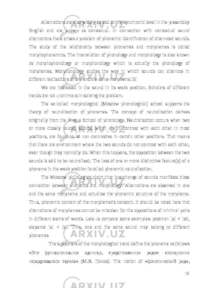 Alternations are also widely spread on the synchronic level in the presentday English and are known as contextual. In connection with contextual sound alternations there arises a problem of phonemic identification of alternated sounds. The study of the relationship between phonemes and morphemes is called morphophonemics. The interrelation of phonology and morphology is also known as morphophonology о r m о r р h о n о logy which is actually the phonology of morphemes. Morphonology studies the way in which sounds can alternate in different realizations of one and the same morpheme.[5] We are interested in the sound in its weak position. Scholars of different trends are not unanimous in solving the problem. The so-called morphological (Moscow phonological) school supports the theory of neutralization of phonemes. The concept of neutralization derives originally from the Prague School of phonology. Neutralization occurs when two or more closely related sounds, which are in contrast with each other in most positions, are found to be non-contrastive in certain other positions. That means that there are environment where the two sounds do not contrast with each other, even though they normally do. When this happens, the opposition between the two sounds is said to be neutralized. The loss of one or more distinctive feature(s) of a phoneme in the weak position is called phonemic neutralization. The Moscow philologists claim that interchange of sounds manifests close connection between phonetics and morphology. Alternations are observed in one and the same morpheme and actualize the phonemic structure of the morpheme. Thus, phonemic content of the morpheme/is constant. It should be noted here that alternations of morphemes cannot be mistaken for the oppositions of minimal pairs in different stems of words. Lets us compare some examples: postman [ə] < [æ], sixpence [ə] < [e]. Thus, one and the same sound may belong to different phonemes The supporters of the morphological trend define the phoneme as follows «Это функциональная единица, представленная рядом позиционно чередующихся звуков» (М.В. Панов). The notion of « фонетический ряд », 19 