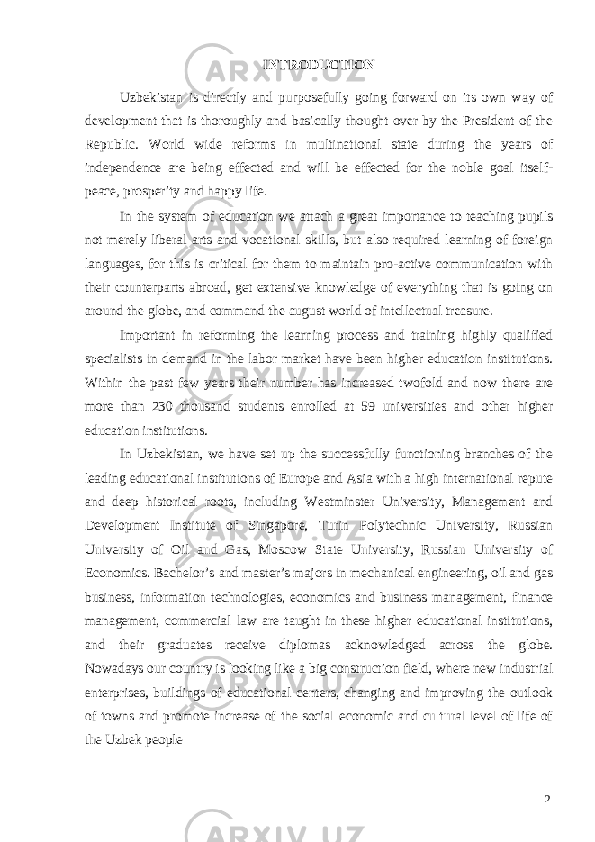 INTRODUCTION Uzbekistan is directly and purposefully going forward on its own way of development that is thoroughly and basically thought over by the President of the Republic. World wide reforms in multinational state during the years of independence are being effected and will be effected for the noble goal itself- peace, prosperity and happy life. In the system of education we attach a great importance to teaching pupils not merely liberal arts and vocational skills, but also required learning of foreign languages, for this is critical for them to maintain pro-active communication with their counterparts abroad, get extensive knowledge of everything that is going on around the globe, and command the august world of intellectual treasure. Important in reforming the learning process and training highly qualified specialists in demand in the labor market have been higher education institutions. Within the past few years their number has increased twofold and now there are more than 230 thousand students enrolled at 59 universities and other higher education institutions. In Uzbekistan, we have set up the successfully functioning branches of the leading educational institutions of Europe and Asia with a high international repute and deep historical roots, including Westminster University, Management and Development Institute of Singapore, Turin Polytechnic University, Russian University of Oil and Gas, Moscow State University, Russian University of Economics. Bachelor’s and master’s majors in mechanical engineering, oil and gas business, information technologies, economics and business management, finance management, commercial law are taught in these higher educational institutions, and their graduates receive diplomas acknowledged across the globe. Nowadays our country is looking like a big construction field, where new industrial enterprises, buildings of educational centers, changing and improving the outlook of towns and promote increase of the social economic and cultural level of life of the Uzbek people 2 