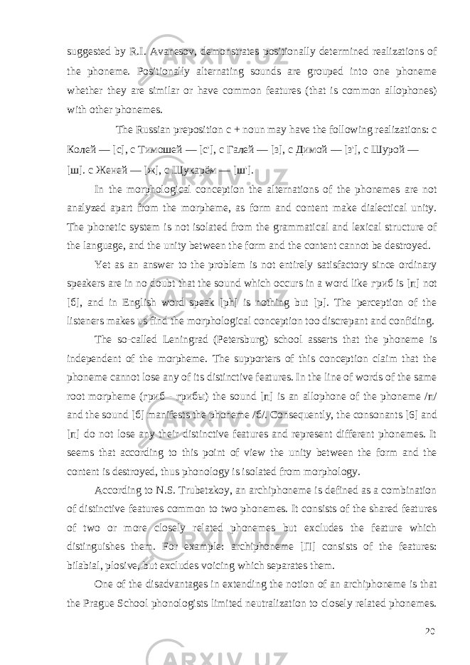 suggested by R.I. Avanesov, demonstrates positionally determined realizations of the phoneme. Positionally alternating sounds are grouped into one phoneme whether they are similar or have common features (that is common allophones) with other phonemes. The Russian preposition с + noun may have the following realizations: с Колей — [c], с Тимошей — [c&#39;], с Галей — [з], с Димой — [з&#39;], с Шypoй — [ш]. с Женей — [ж], с Щукарём — [ш&#39;]. In the morphological conception the alternations of the phonemes are not analyzed apart from the morpheme, as form and content make dialectical unity. The phonetic system is not isolated from the grammatical and lexical structure of the language, and the unity between the form and the content cannot be destroyed. Yet as an answer to the problem is not entirely satisfactory since ordinary speakers are in no doubt that the sound which occurs in a word like гриб is [ п ] not [ б ], and in English word speak [ph] is nothing but [p]. The perception of the listeners makes us find the morphological conception too discrepant and confiding. The so-called Leningrad (Petersburg) school asserts that the phoneme is independent of the morpheme. The supporters of this conception claim that the phoneme cannot lose any of its distinctive features. In the line of words of the same root morpheme ( гриб - грибы ) the sound [ п ] is an allophone of the phoneme / п / and the sound [ б ] manifests the phoneme / б /. Consequently, the consonants [6] and [ п ] do not lose any their distinctive features and represent different phonemes. It seems that according to this point of view the unity between the form and the content is destroyed, thus phonology is isolated from morphology. According to N.S. Trubetzkoy, an archiphoneme is defined as a combination of distinctive features common to two phonemes. It consists of the shared features of two or more closely related phonemes but excludes the feature which distinguishes them. For example: archiphoneme [ П ] consists of the features: bilabial, plosive, but excludes voicing which separates them. One of the disadvantages in extending the notion of an archiphoneme is that the Prague School phonologists limited neutralization to closely related phonemes. 20 