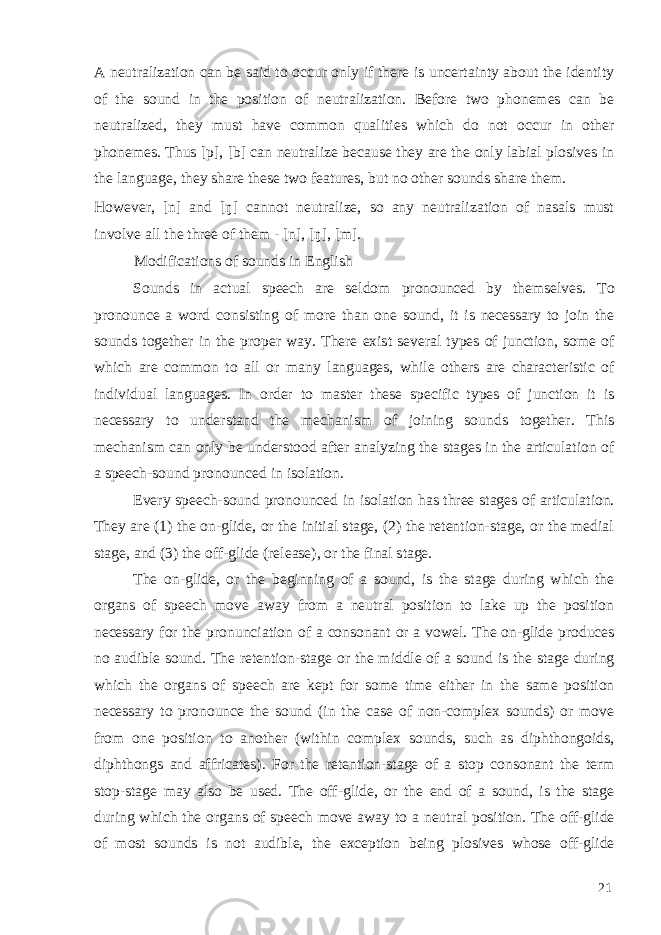 A neutralization can be said to occur only if there is uncertainty about the identity of the sound in the position of neutralization. Before two phonemes can be neutralized, they must have common qualities which do not occur in other phonemes. Thus [p], [b] can neutralize because they are the only labial plosives in the language, they share these two features, but no other sounds share them. However, [n] and [ŋ] cannot neutralize, so any neutralization of nasals must involve all the three of them - [n], [ŋ], [m]. Modifications of sounds in English Sounds in actual speech are seldom pronounced by themselves. To pronounce a word consisting of more than one sound, it is necessary to join the sounds together in the proper way. There exist several types of junction, some of which are common to all or many languages, while others are characteristic of individual languages. In order to master these specific types of junction it is necessary to understand the mechanism of joining sounds together. This mechanism can only be understood after analyzing the stages in the articulation of a speech-sound pronounced in isolation. Every speech-sound pronounced in isolation has three stages of articulation. They are (1) the on-glide, or the initial stage, (2) the retention-stage, or the medial stage, and (3) the off-glide (release), or the final stage. The on-glide, or the beginning of a sound, is the stage during which the organs of speech move away from a neutral position to lake up the position necessary for the pronunciation of a consonant or a vowel. The on-glide produces no audible sound. The retention-stage or the middle of a sound is the stage during which the organs of speech are kept for some time either in the same position necessary to pronounce the sound (in the case of non-complex sounds) or move from one position to another (within complex sounds, such as diphthongoids, diphthongs and affricates). For the retention-stage of a stop consonant the term stop-stage may also be used. The off-glide, or the end of a sound, is the stage during which the organs of speech move away to a neutral position. The off-glide of most sounds is not audible, the exception being plosives whose off-glide 21 