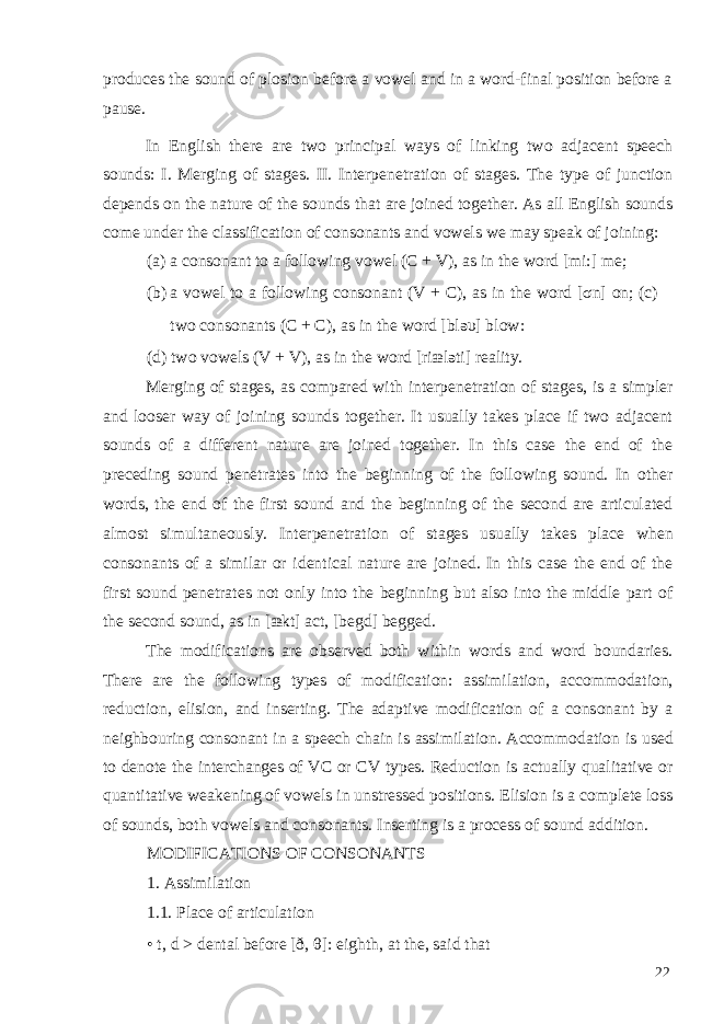 produces the sound of plosion before a vowel and in a word-final position before a pause. In English there are two principal ways of linking two adjacent speech sounds: I. Merging of stages. II. Interpenetration of stages. The type of junction depends on the nature of the sounds that are joined together. As all English sounds come under the classification of consonants and vowels we may speak of joining: (a) a consonant to a following vowel (C + V), as in the word [mi:] me; (b) a vowel to a following consonant (V + C), as in the word [ σ n] on; (c) two consonants (C + C), as in the word [blə υ ] blow: (d) two vowels (V + V), as in the word [riæləti] reality. Merging of stages, as compared with interpenetration of stages, is a simpler and looser way of joining sounds together. It usually takes place if two adjacent sounds of a different nature are joined together. In this case the end of the preceding sound penetrates into the beginning of the following sound. In other words, the end of the first sound and the beginning of the second are articulated almost simultaneously. Interpenetration of stages usually takes place when consonants of a similar or identical nature are joined. In this case the end of the first sound penetrates not only into the beginning but also into the middle part of the second sound, as in [ækt] act, [begd] begged. The modifications are observed both within words and word boundaries. There are the following types of modification: assimilation, accommodation, reduction, elision, and inserting. The adaptive modification of a consonant by a neighbouring consonant in a speech chain is assimilation. Accommodation is used to denote the interchanges of VC or CV types. Reduction is actually qualitative or quantitative weakening of vowels in unstressed positions. Elision is a complete loss of sounds, both vowels and consonants. Inserting is a process of sound addition. MODIFICATIONS OF CONSONANTS 1. Assimilation 1.1. Place of articulation • t, d > dental before [ð, θ ]: eighth, at the, said that 22 