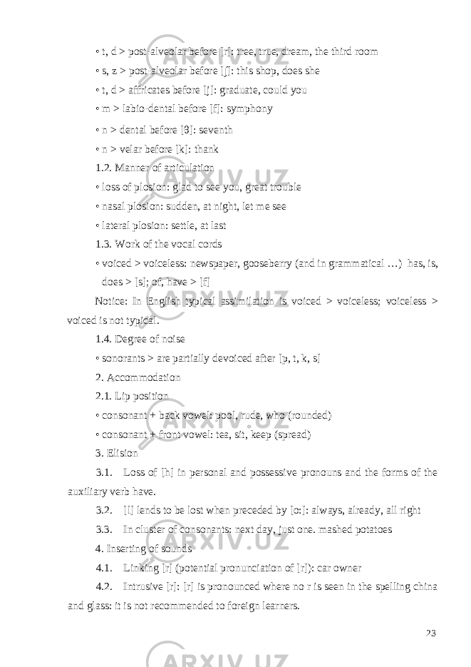 • t, d > post-alveolar before [r]: tree, true, dream, the third room • s, z > post-alveolar before [∫]: this shop, does she • t, d > affricates before [j]: graduate, could you • m > labio-dental before [f]: symphony • n > dental before [θ]: seventh • n > velar before [k]: thank 1.2. Manner of articulation • loss of plosion: glad to see you, great trouble • nasal plosion: sudden, at night, let me see • lateral plosion: settle, at last 1.3. Work of the vocal cords • voiced > voiceless: newspaper, gooseberry (and in grammatical …) has, is, does > [s]; of, have > [f] Notice: In English typical assimilation is voiced > voiceless; voiceless > voiced is not typical. 1.4. Degree of noise • sonorants > are partially devoiced after [p, t, k, s] 2. Accommodation 2.1. Lip position • consonant + back vowel: pool, rude, who (rounded) • consonant + front vowel: tea, sit, keep (spread) 3. Elision 3.1. Loss of [h] in personal and possessive pronouns and the forms of the auxiliary verb have. 3.2. [l] lends to be lost when preceded by [o:]: always, already, all right 3.3. In cluster of consonants: next day, just one. mashed potatoes 4. Inserting of sounds 4.1. Linking [r] (potential pronunciation of [r]): car owner 4.2. Intrusive [r]: [r] is pronounced where no r is seen in the spelling china and glass: it is not recommended to foreign learners. 23 