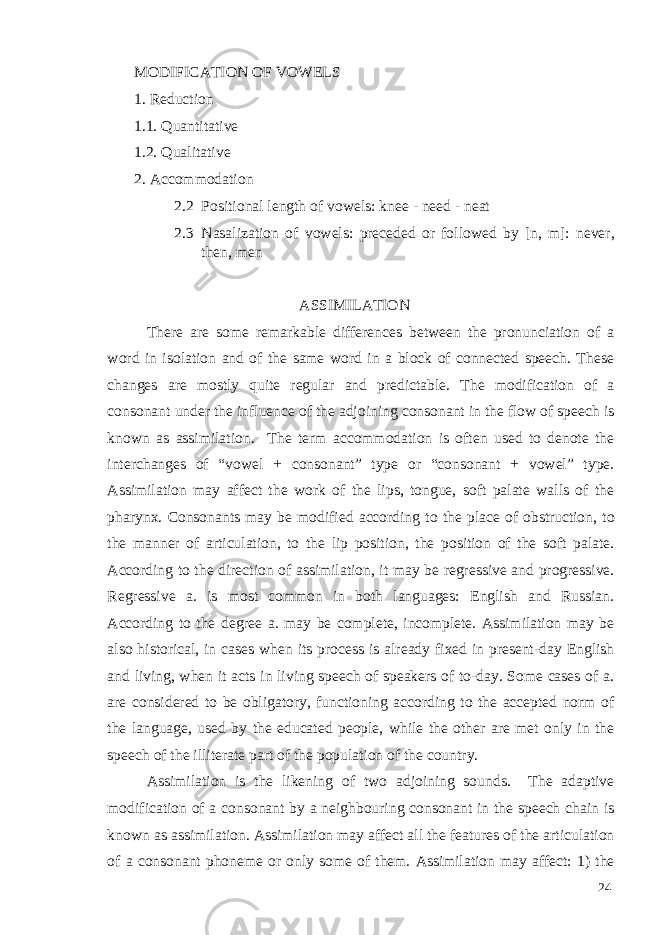 MODIFICATION OF VOWELS 1. Reduction 1.1. Quantitative 1.2. Qualitative 2. Accommodation 2.2 Positional length of vowels: knee - need - neat 2.3 Nasalization of vowels: preceded or followed by [n, m]: never, then, men ASSIMILATION There are some remarkable differences between the pronunciation of a word in isolation and of the same word in a block of connected speech. These changes are mostly quite regular and predictable. The modification of a consonant under the influence of the adjoining consonant in the flow of speech is known as assimilation. The term accommodation is often used to denote the interchanges of “vowel + consonant” type or “consonant + vowel” type. Assimilation may affect the work of the lips, tongue, soft palate walls of the pharynx. Consonants may be modified according to the place of obstruction, to the manner of articulation, to the lip position, the position of the soft palate. According to the direction of assimilation, it may be regressive and progressive. Regressive a. is most common in both languages: English and Russian. According to the degree a. may be complete, incomplete. Assimilation may be also historical, in cases when its process is already fixed in present-day English and living, when it acts in living speech of speakers of to-day. Some cases of a. are considered to be obligatory, functioning according to the accepted norm of the language, used by the educated people, while the other are met only in the speech of the illiterate part of the population of the country. Assimilation is the likening of two adjoining sounds. The adaptive modification of a consonant by a neighbouring consonant in the speech chain is known as assimilation. Assimilation may affect all the features of the articulation of a consonant phoneme or only some of them. Assimilation may affect: 1) the 24 