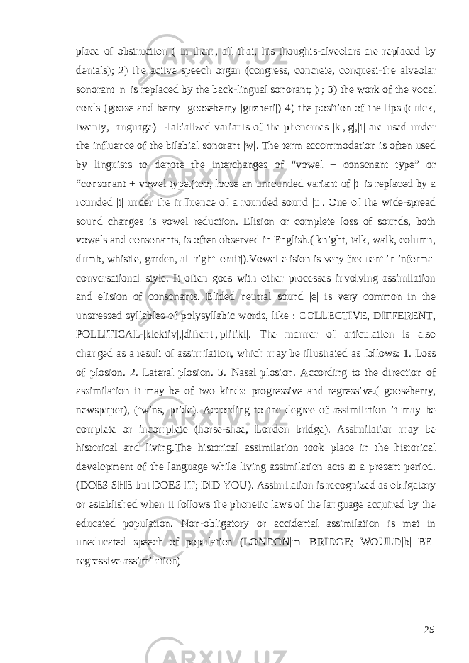 place of obstruction ( in them, all that, his thoughts-alveolars are replaced by dentals); 2) the active speech organ (congress, concrete, conquest-the alveolar sonorant |n| is replaced by the back-lingual sonorant; ) ; 3) the work of the vocal cords (goose and berry- gooseberry |guzberi|) 4) the position of the lips (quick, twenty, language) -labialized variants of the phonemes |k|,|g|,|t| are used under the influence of the bilabial sonorant |w|. The term accommodation is often used by linguists to denote the interchanges of “vowel + consonant type” or “consonant + vowel type.(too, loose-an unrounded variant of |t| is replaced by a rounded |t| under the influence of a rounded sound |u|. One of the wide-spread sound changes is vowel reduction. Elision or complete loss of sounds, both vowels and consonants, is often observed in English.( knight, talk, walk, column, dumb, whistle, garden, all right |orait|).Vowel elision is very frequent in informal conversational style. It often goes with other processes involving assimilation and elision of consonants. Elided neutral sound |e| is very common in the unstressed syllables of polysyllabic words, like : COLLECTIVE, DIFFERENT, POLLITICAL-|klektiv|,|difrent|,|plitikl|. The manner of articulation is also changed as a result of assimilation, which may be illustrated as follows: 1. Loss of plosion. 2. Lateral plosion. 3. Nasal plosion. According to the direction of assimilation it may be of two kinds: progressive and regressive.( gooseberry, newspaper), (twins, pride). According to the degree of assimilation it may be complete or incomplete (horse-shoe, London bridge). Assimilation may be historical and living.The historical assimilation took place in the historical development of the language while living assimilation acts at a present period. (DOES SHE but DOES IT; DID YOU). Assimilation is recognized as obligatory or established when it follows the phonetic laws of the language acquired by the educated population. Non-obligatory or accidental assimilation is met in uneducated speech of population (LONDON|m| BRIDGE; WOULD|b| BE- regressive assimilation) 25 