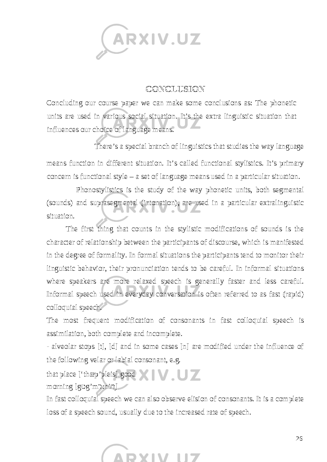  CONCLUSION Concluding our course paper we can make some conclusions as: The phonetic units are used in various social situation. It’s the extra linguistic situation that influences our choice of language means. There’s a special branch of linguistics that studies the way language means function in different situation. It’s called functional stylistics. It’s primary concern is functional style – a set of language means used in a particular situation. Phonostylistics is the study of the way phonetic units, both segmental (sounds) and suprasegmental (intonation), are used in a particular extralinguistic situation. The first thing that counts in the stylistic modifications of sounds is the character of relationship between the participants of discourse, which is manifested in the degree of formality. In formal situations the participants tend to monitor their linguistic behavior, their pronunciation tends to be careful. In informal situations where speakers are more relaxed speech is generally faster and less careful. Informal speech used in everyday conversation is often referred to as fast (rapid) colloquial speech. The most frequent modification of consonants in fast colloquial speech is assimilation, both complete and incomplete. - alveolar stops [t], [d] and in some cases [n] are modified under the influence of the following velar or labial consonant, e.g. that place [‘thæp’pleis] good morning [g ʋ g’m ɔ :ni ɳ ] In fast colloquial speech we can also observe elision of consonants. It is a complete loss of a speech sound, usually due to the increased rate of speech. 26 