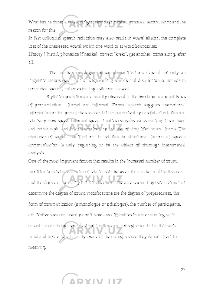 What has he done; always, alright; next day; mashed potatoes, second term; and the reason for this. In fast colloquial speech reduction may also result in vowel elision, the complete loss of the unstressed vowel within one word or at word boundaries: History [`histri], phonetics [f`netiks], correct [krekt], get another, come along, after all. The number and degree of sound modifications depend not only on linguistic factors (such as the neighbouring sounds and distribution of sounds in connected speech) but on extra linguistic ones as well. Stylistic oppositions are usually observed in the two large marginal types of pronunciation - formal and informal. Formal speech suggests unemotional information on the part of the speaker. It is characterised by careful articulation and relatively slow speed. Informal speech implies everyday conversation; it is relaxed and rather rapid and is characterized by the use of simplified sound forms. The character of sound modifications in relation to situational factors of speech communication is only beginning to be the object of thorough instrumental analysis. One of the most important factors that results in the increased number of sound modifications is the character of relationship between the speaker and the listener and the degree of formality in their discourse. The other extra linguistic factors that determine the degree of sound modifications are the degree of preparedness, the form of communication (a monologue or a dialogue), the number of participants, etc. Native speakers usually don’t have any difficulties in understanding rapid casual speech though sounds simplifications are not registered in the listener’s mind and he/she is not usually aware of the changes since they do not affect the meaning. 27 