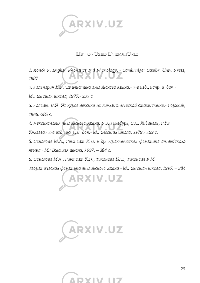  LIST OF USED LITERATURE : 1. Roach P. English Phonetics and Phonology. - Cambridge: Cambr. Univ. Press, 1987 2. Гальперин И.Р. Стилистика английского языка.- 2-е изд., испр. и доп.- М.: Высшая школа, 1977.- 332 с. 3. Головин Б.И. Из курса лексики по лингвистической статистике.- Горький, 1966.-285 с. 4. Лексикология английского языка: Р.З. Гинзбург, С.С. Хидекель, Г.Ю. Князева.- 2-е изд., испр. и доп.- М.: Высшая школа, 1979.- 269 с. 5. Соколова М.А., Гинтовт К.П. и др. Практическая фонетика английского языка - М.: Высшая школа, 1997. – 384 с. 6. Соколова М.А., Гинтовт К.П., Тихонова И.С., Тихонова Р.М. Теоретическая фонетика английского языка - М.: Высшая школа, 1997. – 384 28 