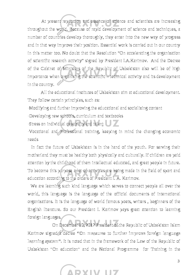  At present reputation and essence of science and scientists are increasing throughout the world. Because of rapid development of science and techniques, a number of countries develop thoroughly, they enter into the new way of progress and in that way improve their position. Essential work is carried out in our country in this matter too. No doubt that the Resolution “On accelerating the organization of scientific research activity” signed by President I.A.Karimov. And the Decree of the Cabinet of Ministers of the Republic of Uzbekistan also will be of high importance when organizing the scientific – technical activity and its development in the country. All the educational institutes of Uzbekistan aim at educational development. They follow certain principles, such as: -Modifying and further improving the educational and socializing content -Developing new schools, curriculum and textbooks -Stress on individual capability and talent -Vocational and Professional training, keeping in mind the changing economic needs In fact the future of Uzbekistan is in the hand of the youth. For serving their motherland they must be healthy both physically and culturally. If children are paid attention by the childhood of them intellectual educated, and great people in future. To become this purpose a lot of activities are being made in the field of sport and education according to the orders of President I. A. Karimov. We are learning such kind language which serves to connect people all over the world, this language is the language of the official documents of international organizations. It is the language of world famous poets, writers , beginners of the English literature. So our President I. Karimov pays great attention to learning foreign languages. On December 10, 2012 President of the Republic of Uzbekistan Islam Karimov signed a decree “On measures to further improve foreign language learning system”. It is noted that in the framework of the Law of the Republic of Uzbekistan &#34;On education&#34; and the National Programme for Training in the 3 