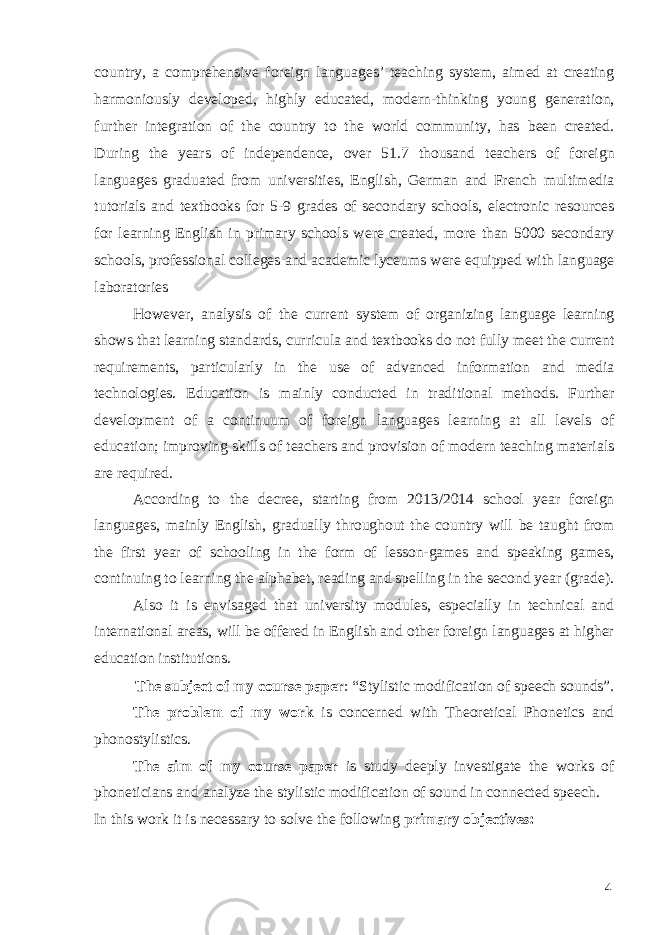 country, a comprehensive foreign languages’ teaching system, aimed at creating harmoniously developed, highly educated, modern-thinking young generation, further integration of the country to the world community, has been created. During the years of independence, over 51.7 thousand teachers of foreign languages graduated from universities, English, German and French multimedia tutorials and textbooks for 5-9 grades of secondary schools, electronic resources for learning English in primary schools were created, more than 5000 secondary schools, professional colleges and academic lyceums were equipped with language laboratories However, analysis of the current system of organizing language learning shows that learning standards, curricula and textbooks do not fully meet the current requirements, particularly in the use of advanced information and media technologies. Education is mainly conducted in traditional methods. Further development of a continuum of foreign languages learning at all levels of education; improving skills of teachers and provision of modern teaching materials are required. According to the decree, starting from 2013/2014 school year foreign languages, mainly English, gradually throughout the country will be taught from the first year of schooling in the form of lesson-games and speaking games, continuing to learning the alphabet, reading and spelling in the second year (grade). Also it is envisaged that university modules, especially in technical and international areas, will be offered in English and other foreign languages at higher education institutions. The subject of my course paper : “Stylistic modification of speech sounds”. The problem of my work is concerned with Theoretical Phonetics and phonostylistics. The aim of my course paper is study deeply investigate the works of phoneticians and analyze the stylistic modification of sound in connected speech. In this work it is necessary to solve the following primary objectives: 4 