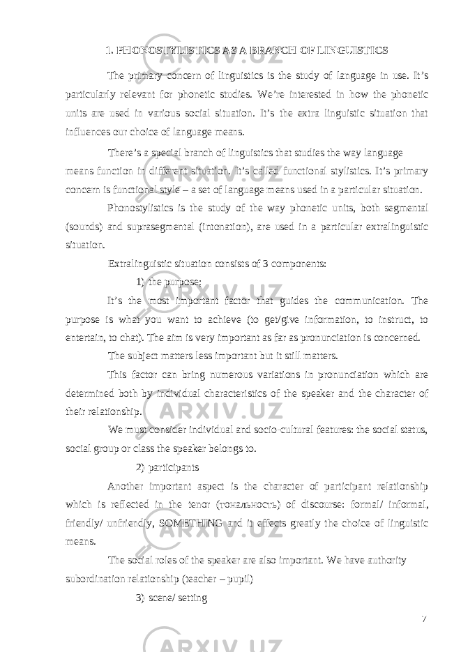 1. PHONOSTYLISTICS AS A BRANCH OF LINGUISTICS The primary concern of linguistics is the study of language in use. It’s particularly relevant for phonetic studies. We’re interested in how the phonetic units are used in various social situation. It’s the extra linguistic situation that influences our choice of language means. There’s a special branch of linguistics that studies the way language means function in different situation. It’s called functional stylistics. It’s primary concern is functional style – a set of language means used in a particular situation. Phonostylistics is the study of the way phonetic units, both segmental (sounds) and suprasegmental (intonation), are used in a particular extralinguistic situation. Extralinguistic situation consists of 3 components: 1) the purpose; It’s the most important factor that guides the communication. The purpose is what you want to achieve (to get/give information, to instruct, to entertain, to chat). The aim is very important as far as pronunciation is concerned. The subject matters less important but it still matters. This factor can bring numerous variations in pronunciation which are determined both by individual characteristics of the speaker and the character of their relationship. We must consider individual and socio-cultural features: the social status, social group or class the speaker belongs to. 2) participants Another important aspect is the character of participant relationship which is reflected in the tenor ( тональность ) of discourse: formal/ informal, friendly/ unfriendly, SOMETHING and it effects greatly the choice of linguistic means. The social roles of the speaker are also important. We have authority subordination relationship (teacher – pupil) 3) scene/ setting 7 