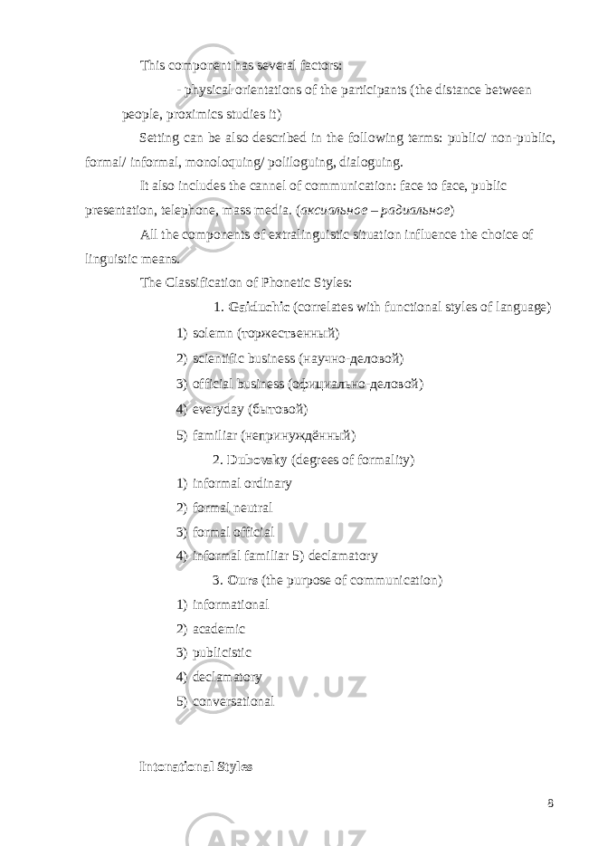 This component has several factors: - physical orientations of the participants (the distance between people, proximics studies it) Setting can be also described in the following terms: public/ non-public, formal/ informal, monoloquing/ poliloguing, dialoguing. It also includes the cannel of communication: face to face, public presentation, telephone, mass media. ( аксиальное – радиальное ) All the components of extralinguistic situation influence the choice of linguistic means. The Classification of Phonetic Styles: 1. Gaiduchic (correlates with functional styles of language) 1) solemn (торжественный) 2) scientific business (научно-деловой) 3) official business (официально-деловой) 4) everyday (бытовой) 5) familiar (непринуждённый) 2. Dubovsky (degrees of formality) 1) informal ordinary 2) formal neutral 3) formal official 4) informal familiar 5) declamatory 3. Ours (the purpose of communication) 1) informational 2) academic 3) publicistic 4) declamatory 5) conversational Intonational Styles 8 