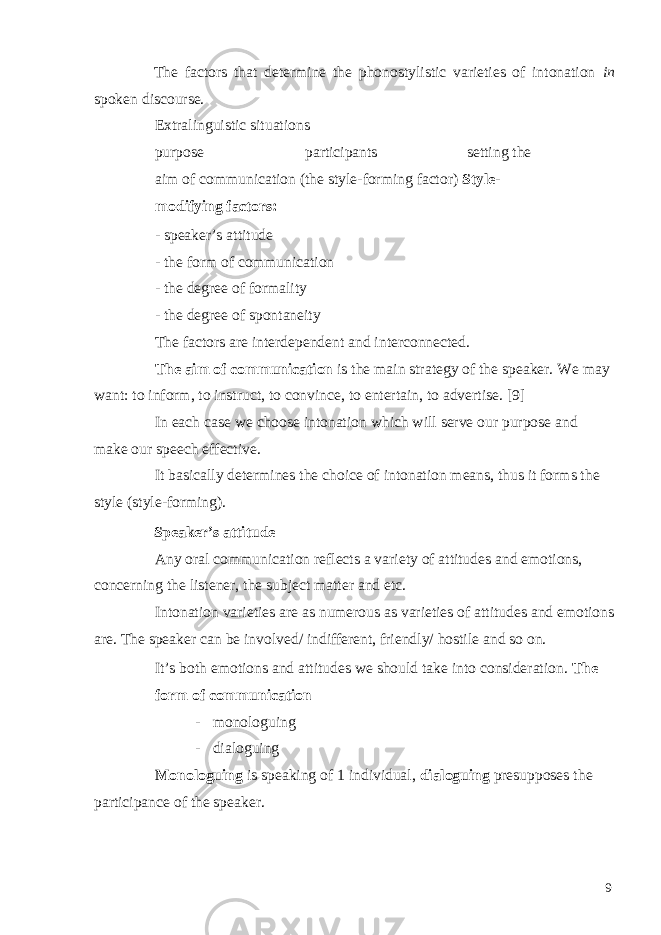 The factors that determine the phonostylistic varieties of intonation in spoken discourse. Extralinguistic situations purpose participants setting the aim of communication (the style-forming factor) Style- modifying factors: - speaker’s attitude - the form of communication - the degree of formality - the degree of spontaneity The factors are interdependent and interconnected. The aim of communication is the main strategy of the speaker. We may want: to inform, to instruct, to convince, to entertain, to advertise. [9] In each case we choose intonation which will serve our purpose and make our speech effective. It basically determines the choice of intonation means, thus it forms the style (style-forming). Speaker’s attitude Any oral communication reflects a variety of attitudes and emotions, concerning the listener, the subject matter and etc. Intonation varieties are as numerous as varieties of attitudes and emotions are. The speaker can be involved/ indifferent, friendly/ hostile and so on. It’s both emotions and attitudes we should take into consideration. The form of communication - monologuing - dialoguing Monologuing is speaking of 1 individual, dialoguing presupposes the participance of the speaker. 9 