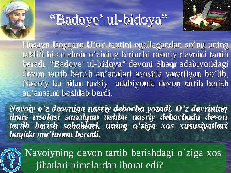  ““ Badoye’ ul-bidoya”Badoye’ ul-bidoya” Husayn Boyqaro Hirot taxtini egallagandan so’ng uning Husayn Boyqaro Hirot taxtini egallagandan so’ng uning taklifi bilan shoir o’zining birinchi rasmiy devoini tartib taklifi bilan shoir o’zining birinchi rasmiy devoini tartib beradi. “Badoye’ ul-bidoya” devoni Shaqr adabiyotidagi beradi. “Badoye’ ul-bidoya” devoni Shaqr adabiyotidagi devon tartib berish an’analari asosida yaratilgan bo’lib, devon tartib berish an’analari asosida yaratilgan bo’lib, Navoiy bu bilan turkiy adabiyotda devon tartib berish Navoiy bu bilan turkiy adabiyotda devon tartib berish an’anasini boshlab berdi. an’anasini boshlab berdi. Navoiyning devon tartib berishdagi o`ziga xos jihatlari nimalardan iborat edi?Navoiy o’z deovniga nasriy debocha yozadi. O’z davrining Navoiy o’z deovniga nasriy debocha yozadi. O’z davrining ilmiy risolasi sanalgan ushbu nasriy debochada devon ilmiy risolasi sanalgan ushbu nasriy debochada devon tartib berish sabablari, uning o’ziga xos xususiyatlari tartib berish sabablari, uning o’ziga xos xususiyatlari haqida ma’lumot beradi. haqida ma’lumot beradi. 