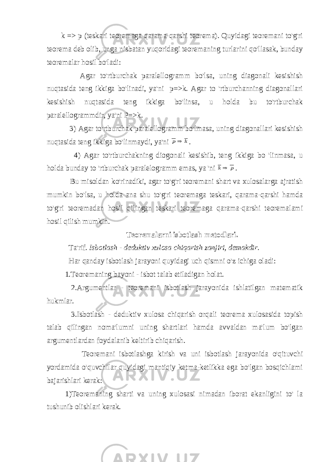 k => p (teskari teoremaga qarama-qarshi teorema). Quyidagi teoremani to&#39;g&#39;ri teorema deb olib, unga nisbatan yuqoridagi teoremaning turlarini qo&#39;llasak, bunday teoremalar hosil bo&#39;ladi: Agar to&#39;rtburchak paralellogramm bo&#39;lsa, uning diagonali kesishish nuqtasida teng ikkiga bo&#39;linadi, ya&#39;ni p=>k. Agar to &#39;rtburchanning diagonallari kesishish nuqtasida teng ikkiga bo&#39;linsa, u holda bu to&#39;rtburchak paralellogrammdir, ya&#39;ni P=>k. 3) Agar to&#39;rtburchak paralellogramm bo&#39;lmasa, uning diagonallari kesishish nuqtasida teng ikkiga bo&#39;linmaydi, ya&#39;ni k p . 4) Agar to&#39;rtburchakning diogonali kesishib, teng ikkiga bo &#39;linmasa, u holda bunday to &#39;rtburchak paralelogramm emas, ya &#39;ni p k . Bu misoldan ko&#39;rinadiki, agar to&#39;g&#39;ri teoremani shart va xulosalarga ajratish mumkin bo&#39;lsa, u holda ana shu to&#39;g&#39;ri teoremaga teskari, qarama-qarshi hamda to&#39;g&#39;ri teoremadan hosil qilingan teskari teoremaga qarama-qarshi teoremalami hosil qilish mumkin. Teoremalarni isbotlash metodlari. Ta&#39;rif. Isbotlash - deduktiv xulosa chiqarish zanjiri, demakdir. Har qanday isbotlash jarayoni quyidagi uch qismni o&#39;z ichiga oladi: 1.Teoremaning bayoni - isbot talab etiladigan holat. 2.Argumentlar - teoremani isbotlash jarayonida ishlatilgan matematik hukmlar. 3.Isbotlash - deduktiv xulosa chiqarish orqali teorema xulosasida topish talab qilingan noma&#39;lumni uning shartlari hamda avvaldan ma&#39;lum bo&#39;lgan argumentlardan foydalanib keltirib chiqarish. Teoremani isbotlashga kirish va uni isbotlash jarayonida o&#39;qituvchi yordamida o&#39;quvchilar quyidagi mantiqiy ketma-ketlikka ega bo&#39;lgan bosqichlami bajarishlari kerak: 1)Teoremaning sharti va uning xulosasi nimadan iborat ekanligini to&#39; la tushunib olishlari kerak. 