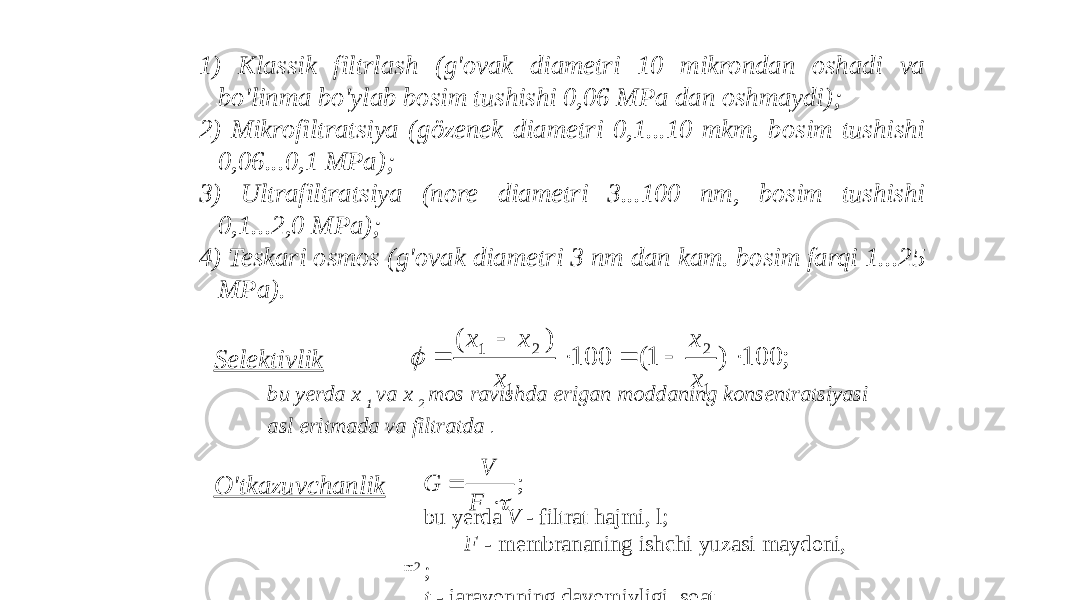 1) Klassik filtrlash (g&#39;ovak diametri 10 mikrondan oshadi va bo&#39;linma bo&#39;ylab bosim tushishi 0,06 MPa dan oshmaydi); 2) Mikrofiltratsiya (gözenek diametri 0,1...10 mkm, bosim tushishi 0,06...0,1 MPa); 3) Ultrafiltratsiya (nore diametri 3...100 nm, bosim tushishi 0,1...2,0 MPa); 4) Teskari osmos (g&#39;ovak diametri 3 nm dan kam. bosim farqi 1...25 MPa). Selektivlik bu yerda x 1 va x 2 mos ravishda erigan moddaning konsentratsiyasi asl eritmada va filtratda . O&#39;tkazuvchanlik bu yerda V - filtrat hajmi, l; F - membrananing ishchi yuzasi maydoni, m2 ; t - jarayonning davomiyligi, soat.; 100 ) 1( 100 ) ( 1 2 1 2 1       x x x x x  ;   F V G 