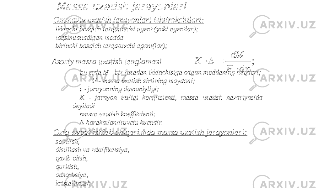 Massa uzatish jarayonlari Asosiy massa uzatish tenglamasi bu erda M - bir fazadan ikkinchisiga o&#39;tgan moddaning miqdori; F - massa uzatish sirtining maydoni; t - jarayonning davomiyligi; K - jarayon tezligi koeffitsienti, massa uzatish nazariyasida deyiladi massa uzatish koeffitsienti; ∆ harakatlantiruvchi kuchdir. Oziq-ovqat ishlab chiqarishda massa uzatish jarayonlari: - so&#39;rilish, - distillash va rektifikatsiya, - qazib olish, - quritish, - adsorbsiya, - kristallanishOmmaviy uzatish jarayonlari ishtirokchilari: - ikkinchi bosqich tarqatuvchi agent (yoki agentlar); - taqsimlanadigan modda - birinchi bosqich tarqatuvchi agent(lar);;  d F dM K     