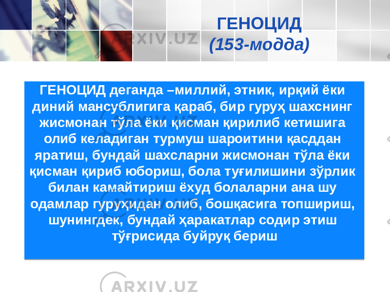 ГЕНОЦИД деганда –миллий, этник, ирқий ёки диний мансублигига қараб, бир гуруҳ шахснинг жисмонан тўла ёки қисман қирилиб кетишига олиб келадиган турмуш шароитини қасддан яратиш, бундай шахсларни жисмонан тўла ёки қисман қириб юбориш, бола туғилишини зўрлик билан камайтириш ёхуд болаларни ана шу одамлар гуруҳидан олиб, бошқасига топшириш, шунингдек, бундай ҳаракатлар содир этиш тўғрисида буйруқ бериш ГЕНОЦИД (153-модда) 0D 23 2425 20 36 3E25 1D 20 40 2C 